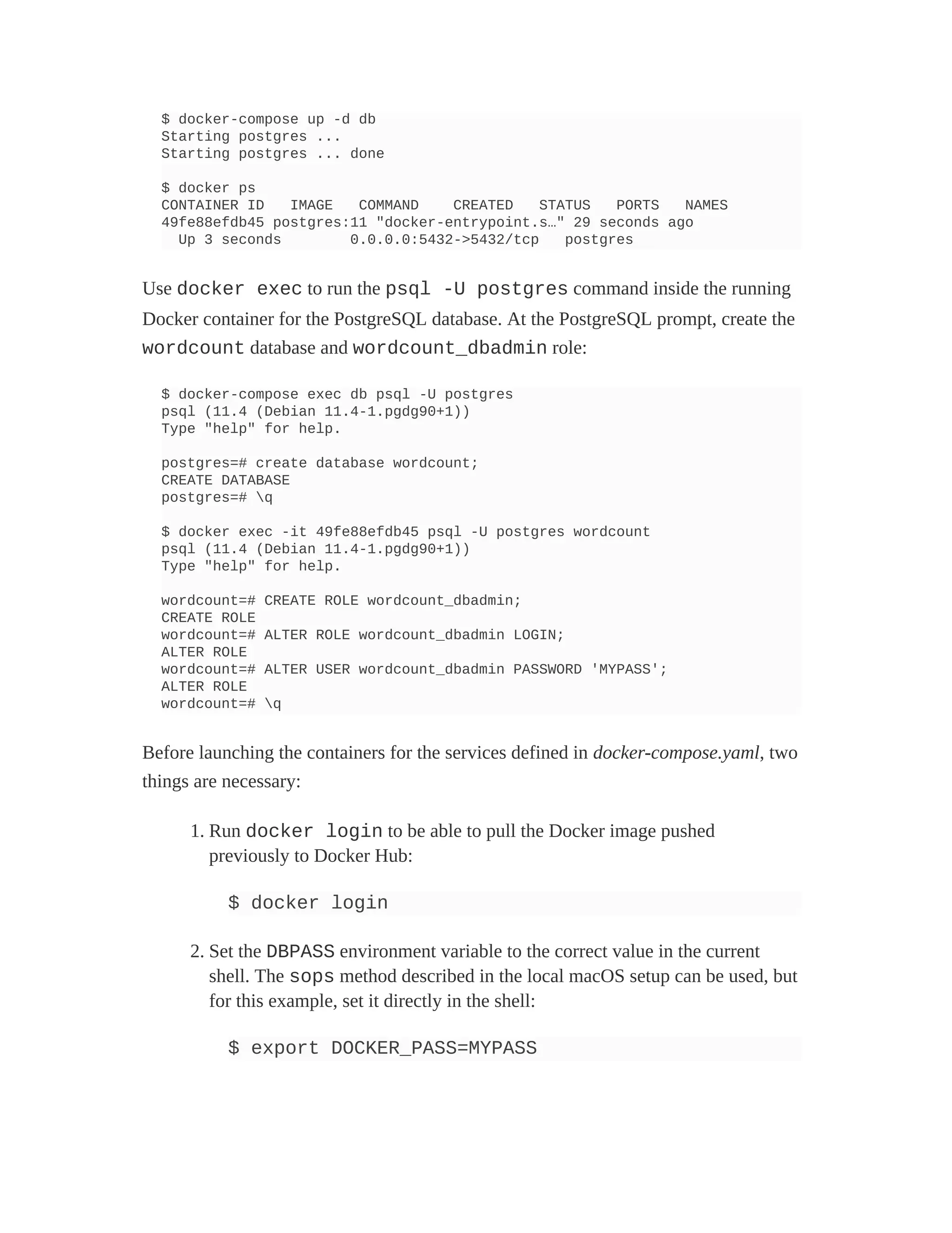$ docker-compose up -d db
Starting postgres ...
Starting postgres ... done
$ docker ps
CONTAINER ID IMAGE COMMAND CREATED STATUS PORTS NAMES
49fe88efdb45 postgres:11 "docker-entrypoint.s…" 29 seconds ago
Up 3 seconds 0.0.0.0:5432->5432/tcp postgres
Use docker exec to run the psql -U postgres command inside the running
Docker container for the PostgreSQL database. At the PostgreSQL prompt, create the
wordcount database and wordcount_dbadmin role:
$ docker-compose exec db psql -U postgres
psql (11.4 (Debian 11.4-1.pgdg90+1))
Type "help" for help.
postgres=# create database wordcount;
CREATE DATABASE
postgres=# q
$ docker exec -it 49fe88efdb45 psql -U postgres wordcount
psql (11.4 (Debian 11.4-1.pgdg90+1))
Type "help" for help.
wordcount=# CREATE ROLE wordcount_dbadmin;
CREATE ROLE
wordcount=# ALTER ROLE wordcount_dbadmin LOGIN;
ALTER ROLE
wordcount=# ALTER USER wordcount_dbadmin PASSWORD 'MYPASS';
ALTER ROLE
wordcount=# q
Before launching the containers for the services defined in docker-compose.yaml, two
things are necessary:
1. Run docker login to be able to pull the Docker image pushed
previously to Docker Hub:
$ docker login
2. Set the DBPASS environment variable to the correct value in the current
shell. The sops method described in the local macOS setup can be used, but
for this example, set it directly in the shell:
$ export DOCKER_PASS=MYPASS
 