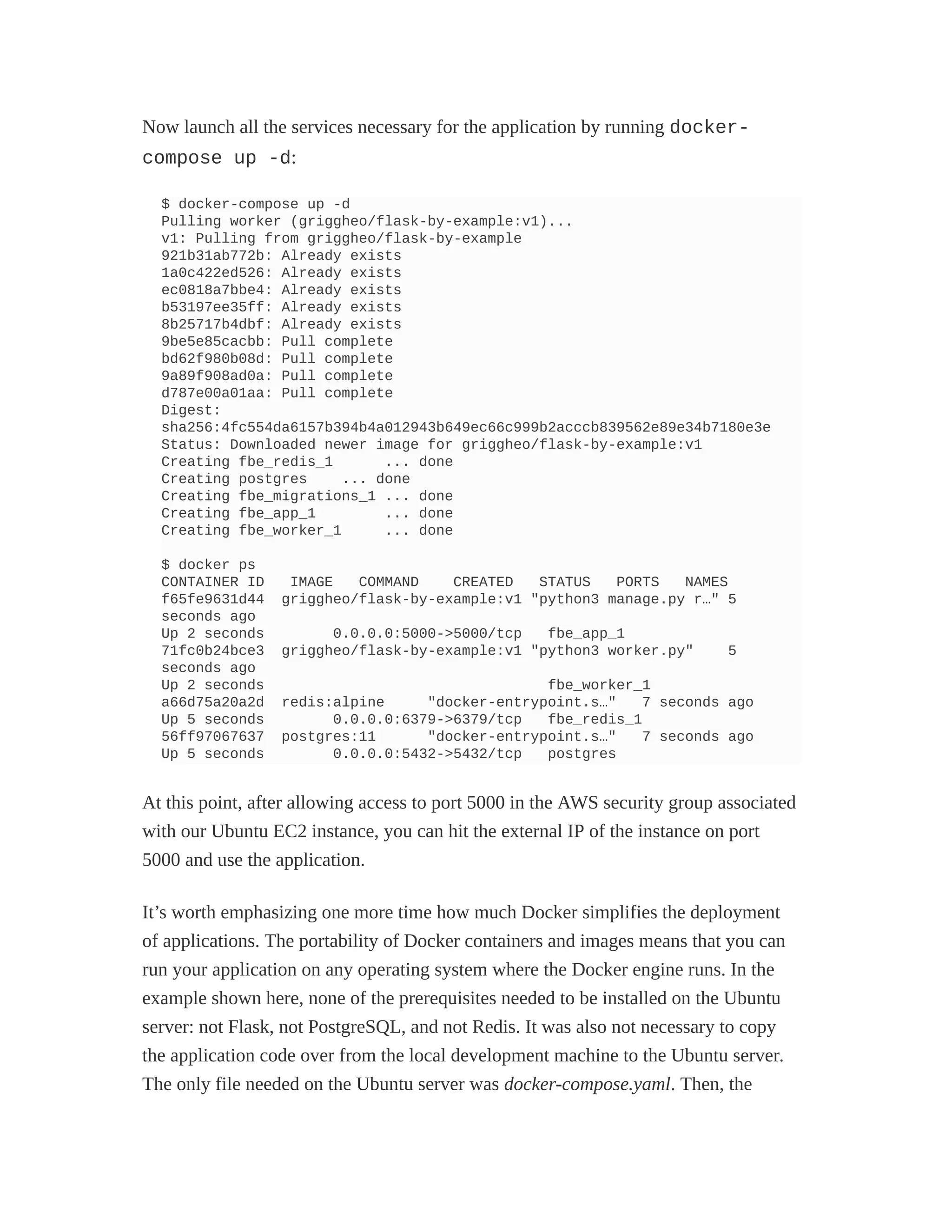 Now launch all the services necessary for the application by running docker-
compose up -d:
$ docker-compose up -d
Pulling worker (griggheo/flask-by-example:v1)...
v1: Pulling from griggheo/flask-by-example
921b31ab772b: Already exists
1a0c422ed526: Already exists
ec0818a7bbe4: Already exists
b53197ee35ff: Already exists
8b25717b4dbf: Already exists
9be5e85cacbb: Pull complete
bd62f980b08d: Pull complete
9a89f908ad0a: Pull complete
d787e00a01aa: Pull complete
Digest:
sha256:4fc554da6157b394b4a012943b649ec66c999b2acccb839562e89e34b7180e3e
Status: Downloaded newer image for griggheo/flask-by-example:v1
Creating fbe_redis_1 ... done
Creating postgres ... done
Creating fbe_migrations_1 ... done
Creating fbe_app_1 ... done
Creating fbe_worker_1 ... done
$ docker ps
CONTAINER ID IMAGE COMMAND CREATED STATUS PORTS NAMES
f65fe9631d44 griggheo/flask-by-example:v1 "python3 manage.py r…" 5
seconds ago
Up 2 seconds 0.0.0.0:5000->5000/tcp fbe_app_1
71fc0b24bce3 griggheo/flask-by-example:v1 "python3 worker.py" 5
seconds ago
Up 2 seconds fbe_worker_1
a66d75a20a2d redis:alpine "docker-entrypoint.s…" 7 seconds ago
Up 5 seconds 0.0.0.0:6379->6379/tcp fbe_redis_1
56ff97067637 postgres:11 "docker-entrypoint.s…" 7 seconds ago
Up 5 seconds 0.0.0.0:5432->5432/tcp postgres
At this point, after allowing access to port 5000 in the AWS security group associated
with our Ubuntu EC2 instance, you can hit the external IP of the instance on port
5000 and use the application.
It’s worth emphasizing one more time how much Docker simplifies the deployment
of applications. The portability of Docker containers and images means that you can
run your application on any operating system where the Docker engine runs. In the
example shown here, none of the prerequisites needed to be installed on the Ubuntu
server: not Flask, not PostgreSQL, and not Redis. It was also not necessary to copy
the application code over from the local development machine to the Ubuntu server.
The only file needed on the Ubuntu server was docker-compose.yaml. Then, the
 