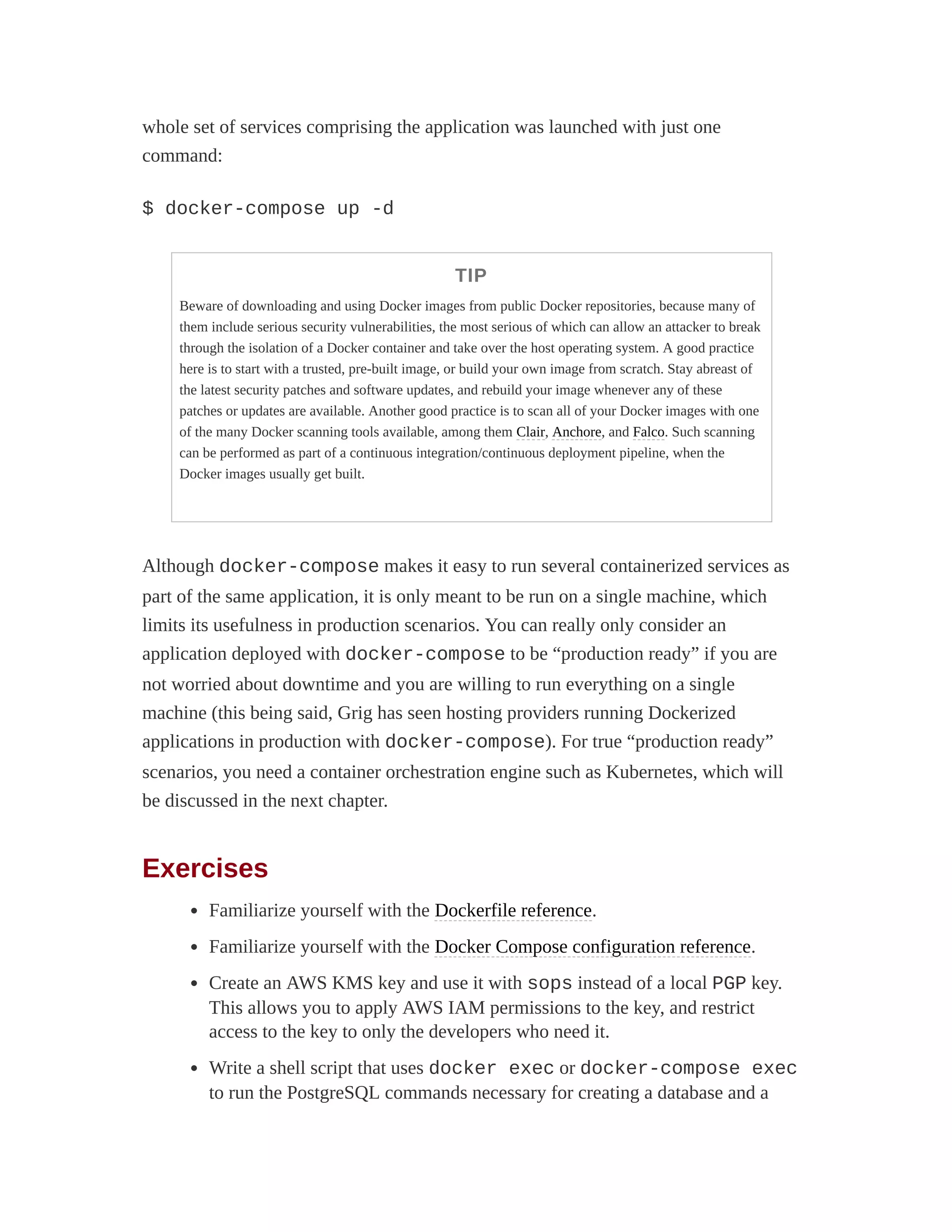 whole set of services comprising the application was launched with just one
command:
$ docker-compose up -d
TIP
Beware of downloading and using Docker images from public Docker repositories, because many of
them include serious security vulnerabilities, the most serious of which can allow an attacker to break
through the isolation of a Docker container and take over the host operating system. A good practice
here is to start with a trusted, pre-built image, or build your own image from scratch. Stay abreast of
the latest security patches and software updates, and rebuild your image whenever any of these
patches or updates are available. Another good practice is to scan all of your Docker images with one
of the many Docker scanning tools available, among them Clair, Anchore, and Falco. Such scanning
can be performed as part of a continuous integration/continuous deployment pipeline, when the
Docker images usually get built.
Although docker-compose makes it easy to run several containerized services as
part of the same application, it is only meant to be run on a single machine, which
limits its usefulness in production scenarios. You can really only consider an
application deployed with docker-compose to be “production ready” if you are
not worried about downtime and you are willing to run everything on a single
machine (this being said, Grig has seen hosting providers running Dockerized
applications in production with docker-compose). For true “production ready”
scenarios, you need a container orchestration engine such as Kubernetes, which will
be discussed in the next chapter.
Exercises
Familiarize yourself with the Dockerfile reference.
Familiarize yourself with the Docker Compose configuration reference.
Create an AWS KMS key and use it with sops instead of a local PGP key.
This allows you to apply AWS IAM permissions to the key, and restrict
access to the key to only the developers who need it.
Write a shell script that uses docker exec or docker-compose exec
to run the PostgreSQL commands necessary for creating a database and a
 