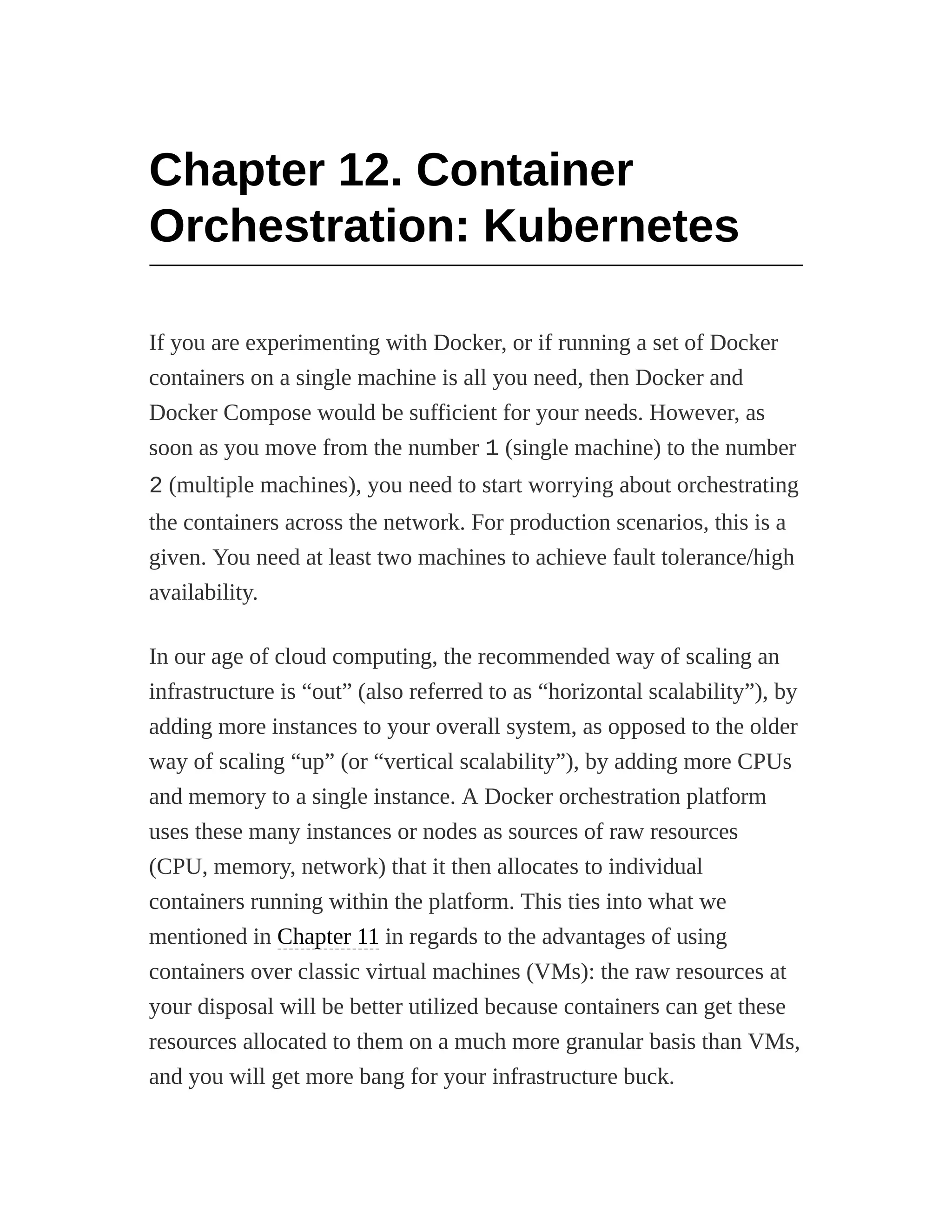 Chapter 12. Container
Orchestration: Kubernetes
If you are experimenting with Docker, or if running a set of Docker
containers on a single machine is all you need, then Docker and
Docker Compose would be sufficient for your needs. However, as
soon as you move from the number 1 (single machine) to the number
2 (multiple machines), you need to start worrying about orchestrating
the containers across the network. For production scenarios, this is a
given. You need at least two machines to achieve fault tolerance/high
availability.
In our age of cloud computing, the recommended way of scaling an
infrastructure is “out” (also referred to as “horizontal scalability”), by
adding more instances to your overall system, as opposed to the older
way of scaling “up” (or “vertical scalability”), by adding more CPUs
and memory to a single instance. A Docker orchestration platform
uses these many instances or nodes as sources of raw resources
(CPU, memory, network) that it then allocates to individual
containers running within the platform. This ties into what we
mentioned in Chapter 11 in regards to the advantages of using
containers over classic virtual machines (VMs): the raw resources at
your disposal will be better utilized because containers can get these
resources allocated to them on a much more granular basis than VMs,
and you will get more bang for your infrastructure buck.
 