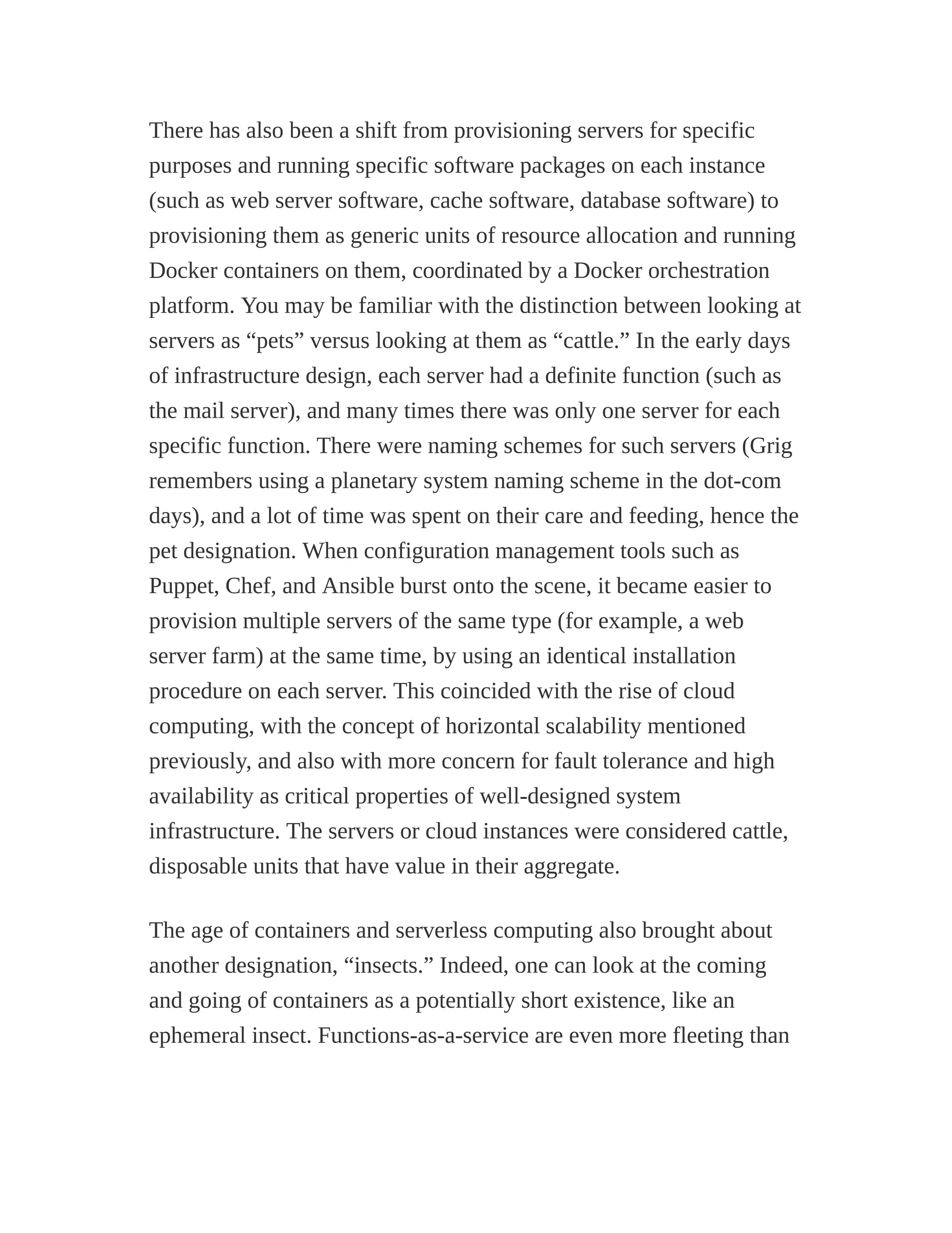 There has also been a shift from provisioning servers for specific
purposes and running specific software packages on each instance
(such as web server software, cache software, database software) to
provisioning them as generic units of resource allocation and running
Docker containers on them, coordinated by a Docker orchestration
platform. You may be familiar with the distinction between looking at
servers as “pets” versus looking at them as “cattle.” In the early days
of infrastructure design, each server had a definite function (such as
the mail server), and many times there was only one server for each
specific function. There were naming schemes for such servers (Grig
remembers using a planetary system naming scheme in the dot-com
days), and a lot of time was spent on their care and feeding, hence the
pet designation. When configuration management tools such as
Puppet, Chef, and Ansible burst onto the scene, it became easier to
provision multiple servers of the same type (for example, a web
server farm) at the same time, by using an identical installation
procedure on each server. This coincided with the rise of cloud
computing, with the concept of horizontal scalability mentioned
previously, and also with more concern for fault tolerance and high
availability as critical properties of well-designed system
infrastructure. The servers or cloud instances were considered cattle,
disposable units that have value in their aggregate.
The age of containers and serverless computing also brought about
another designation, “insects.” Indeed, one can look at the coming
and going of containers as a potentially short existence, like an
ephemeral insect. Functions-as-a-service are even more fleeting than
 