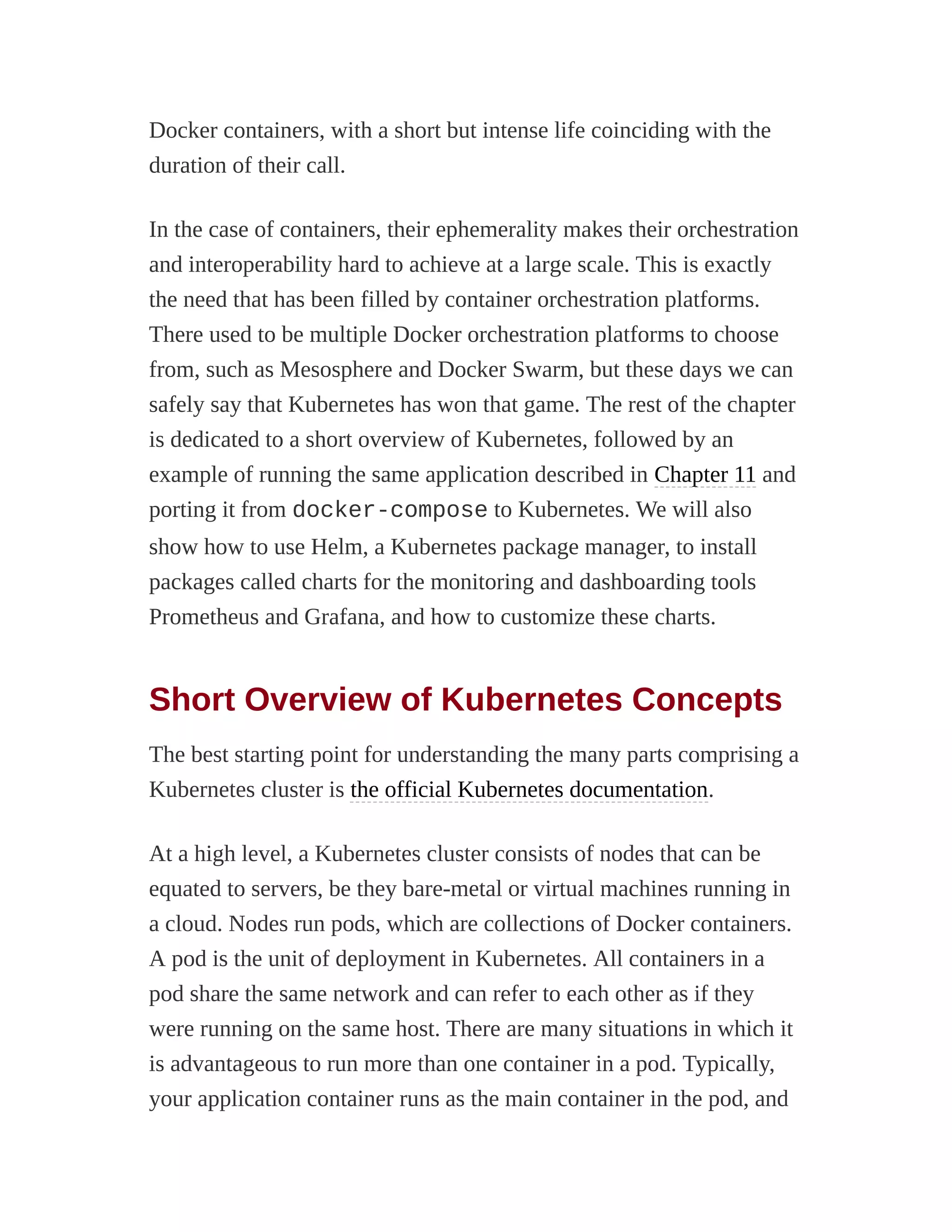 Docker containers, with a short but intense life coinciding with the
duration of their call.
In the case of containers, their ephemerality makes their orchestration
and interoperability hard to achieve at a large scale. This is exactly
the need that has been filled by container orchestration platforms.
There used to be multiple Docker orchestration platforms to choose
from, such as Mesosphere and Docker Swarm, but these days we can
safely say that Kubernetes has won that game. The rest of the chapter
is dedicated to a short overview of Kubernetes, followed by an
example of running the same application described in Chapter 11 and
porting it from docker-compose to Kubernetes. We will also
show how to use Helm, a Kubernetes package manager, to install
packages called charts for the monitoring and dashboarding tools
Prometheus and Grafana, and how to customize these charts.
Short Overview of Kubernetes Concepts
The best starting point for understanding the many parts comprising a
Kubernetes cluster is the official Kubernetes documentation.
At a high level, a Kubernetes cluster consists of nodes that can be
equated to servers, be they bare-metal or virtual machines running in
a cloud. Nodes run pods, which are collections of Docker containers.
A pod is the unit of deployment in Kubernetes. All containers in a
pod share the same network and can refer to each other as if they
were running on the same host. There are many situations in which it
is advantageous to run more than one container in a pod. Typically,
your application container runs as the main container in the pod, and
 