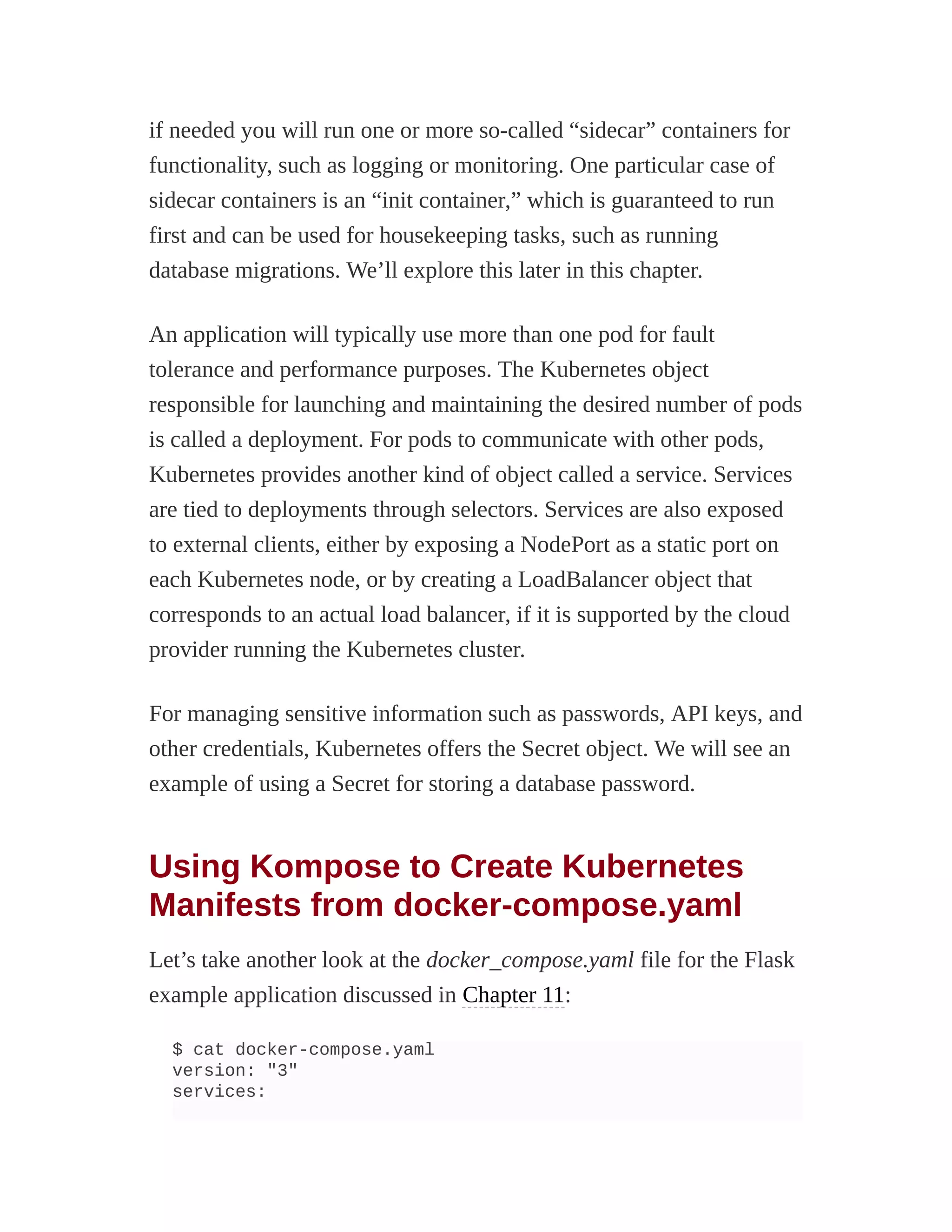 if needed you will run one or more so-called “sidecar” containers for
functionality, such as logging or monitoring. One particular case of
sidecar containers is an “init container,” which is guaranteed to run
first and can be used for housekeeping tasks, such as running
database migrations. We’ll explore this later in this chapter.
An application will typically use more than one pod for fault
tolerance and performance purposes. The Kubernetes object
responsible for launching and maintaining the desired number of pods
is called a deployment. For pods to communicate with other pods,
Kubernetes provides another kind of object called a service. Services
are tied to deployments through selectors. Services are also exposed
to external clients, either by exposing a NodePort as a static port on
each Kubernetes node, or by creating a LoadBalancer object that
corresponds to an actual load balancer, if it is supported by the cloud
provider running the Kubernetes cluster.
For managing sensitive information such as passwords, API keys, and
other credentials, Kubernetes offers the Secret object. We will see an
example of using a Secret for storing a database password.
Using Kompose to Create Kubernetes
Manifests from docker-compose.yaml
Let’s take another look at the docker_compose.yaml file for the Flask
example application discussed in Chapter 11:
$ cat docker-compose.yaml
version: "3"
services:
 