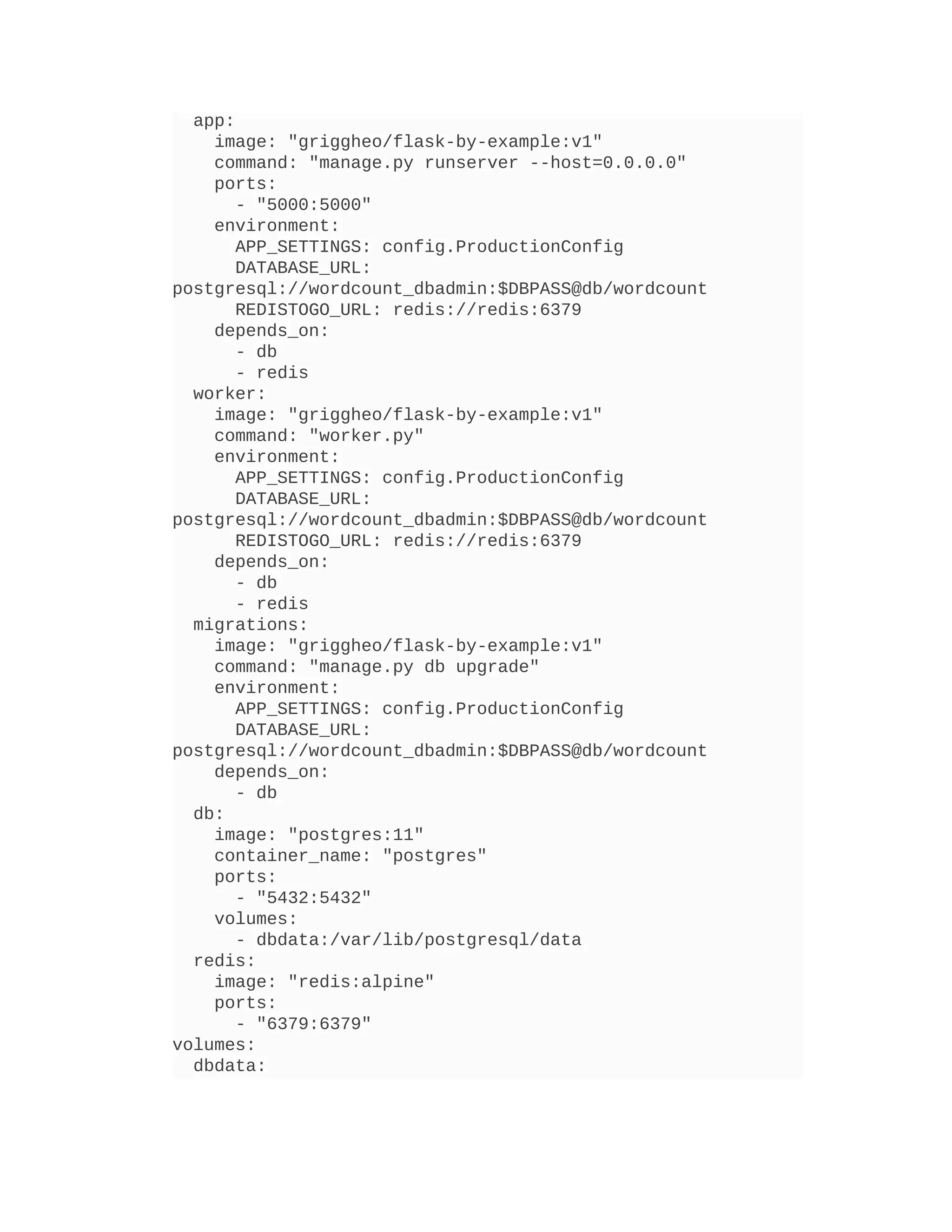 app:
image: "griggheo/flask-by-example:v1"
command: "manage.py runserver --host=0.0.0.0"
ports:
- "5000:5000"
environment:
APP_SETTINGS: config.ProductionConfig
DATABASE_URL:
postgresql://wordcount_dbadmin:$DBPASS@db/wordcount
REDISTOGO_URL: redis://redis:6379
depends_on:
- db
- redis
worker:
image: "griggheo/flask-by-example:v1"
command: "worker.py"
environment:
APP_SETTINGS: config.ProductionConfig
DATABASE_URL:
postgresql://wordcount_dbadmin:$DBPASS@db/wordcount
REDISTOGO_URL: redis://redis:6379
depends_on:
- db
- redis
migrations:
image: "griggheo/flask-by-example:v1"
command: "manage.py db upgrade"
environment:
APP_SETTINGS: config.ProductionConfig
DATABASE_URL:
postgresql://wordcount_dbadmin:$DBPASS@db/wordcount
depends_on:
- db
db:
image: "postgres:11"
container_name: "postgres"
ports:
- "5432:5432"
volumes:
- dbdata:/var/lib/postgresql/data
redis:
image: "redis:alpine"
ports:
- "6379:6379"
volumes:
dbdata:
 