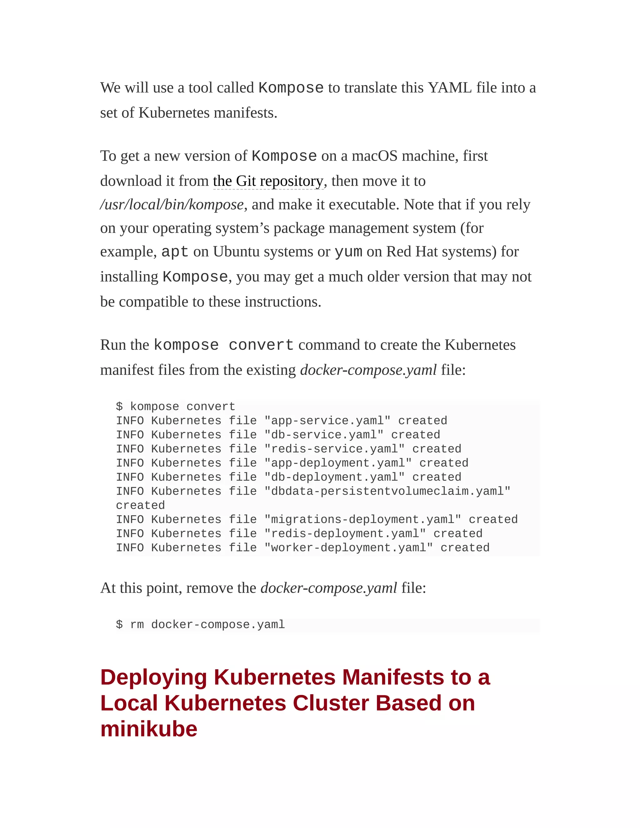 We will use a tool called Kompose to translate this YAML file into a
set of Kubernetes manifests.
To get a new version of Kompose on a macOS machine, first
download it from the Git repository, then move it to
/usr/local/bin/kompose, and make it executable. Note that if you rely
on your operating system’s package management system (for
example, apt on Ubuntu systems or yum on Red Hat systems) for
installing Kompose, you may get a much older version that may not
be compatible to these instructions.
Run the kompose convert command to create the Kubernetes
manifest files from the existing docker-compose.yaml file:
$ kompose convert
INFO Kubernetes file "app-service.yaml" created
INFO Kubernetes file "db-service.yaml" created
INFO Kubernetes file "redis-service.yaml" created
INFO Kubernetes file "app-deployment.yaml" created
INFO Kubernetes file "db-deployment.yaml" created
INFO Kubernetes file "dbdata-persistentvolumeclaim.yaml"
created
INFO Kubernetes file "migrations-deployment.yaml" created
INFO Kubernetes file "redis-deployment.yaml" created
INFO Kubernetes file "worker-deployment.yaml" created
At this point, remove the docker-compose.yaml file:
$ rm docker-compose.yaml
Deploying Kubernetes Manifests to a
Local Kubernetes Cluster Based on
minikube
 