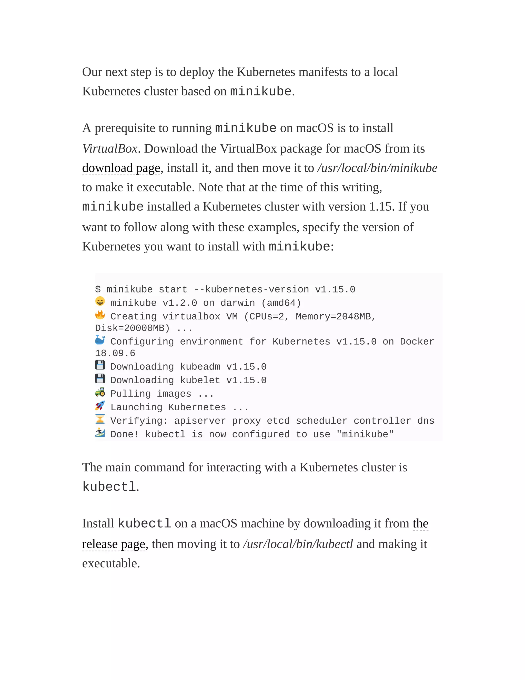 Our next step is to deploy the Kubernetes manifests to a local
Kubernetes cluster based on minikube.
A prerequisite to running minikube on macOS is to install
VirtualBox. Download the VirtualBox package for macOS from its
download page, install it, and then move it to /usr/local/bin/minikube
to make it executable. Note that at the time of this writing,
minikube installed a Kubernetes cluster with version 1.15. If you
want to follow along with these examples, specify the version of
Kubernetes you want to install with minikube:
$ minikube start --kubernetes-version v1.15.0
minikube v1.2.0 on darwin (amd64)
Creating virtualbox VM (CPUs=2, Memory=2048MB,
Disk=20000MB) ...
Configuring environment for Kubernetes v1.15.0 on Docker
18.09.6
Downloading kubeadm v1.15.0
Downloading kubelet v1.15.0
Pulling images ...
Launching Kubernetes ...
Verifying: apiserver proxy etcd scheduler controller dns
Done! kubectl is now configured to use "minikube"
The main command for interacting with a Kubernetes cluster is
kubectl.
Install kubectl on a macOS machine by downloading it from the
release page, then moving it to /usr/local/bin/kubectl and making it
executable.
 