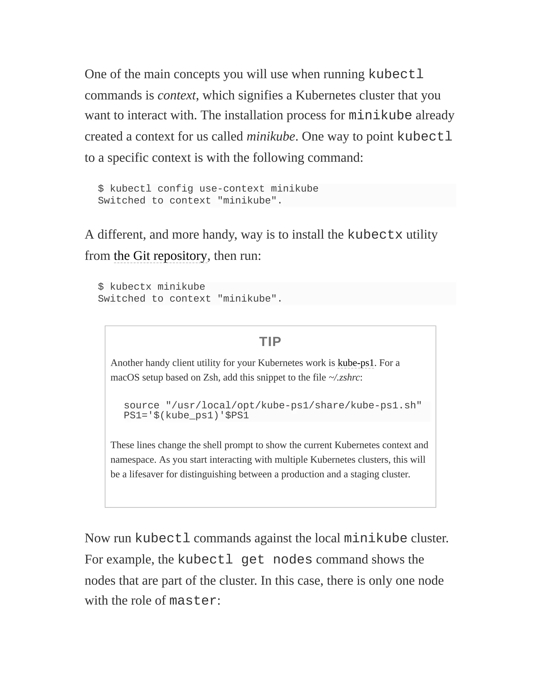 One of the main concepts you will use when running kubectl
commands is context, which signifies a Kubernetes cluster that you
want to interact with. The installation process for minikube already
created a context for us called minikube. One way to point kubectl
to a specific context is with the following command:
$ kubectl config use-context minikube
Switched to context "minikube".
A different, and more handy, way is to install the kubectx utility
from the Git repository, then run:
$ kubectx minikube
Switched to context "minikube".
TIP
Another handy client utility for your Kubernetes work is kube-ps1. For a
macOS setup based on Zsh, add this snippet to the file ~/.zshrc:
source "/usr/local/opt/kube-ps1/share/kube-ps1.sh"
PS1='$(kube_ps1)'$PS1
These lines change the shell prompt to show the current Kubernetes context and
namespace. As you start interacting with multiple Kubernetes clusters, this will
be a lifesaver for distinguishing between a production and a staging cluster.
Now run kubectl commands against the local minikube cluster.
For example, the kubectl get nodes command shows the
nodes that are part of the cluster. In this case, there is only one node
with the role of master:
 