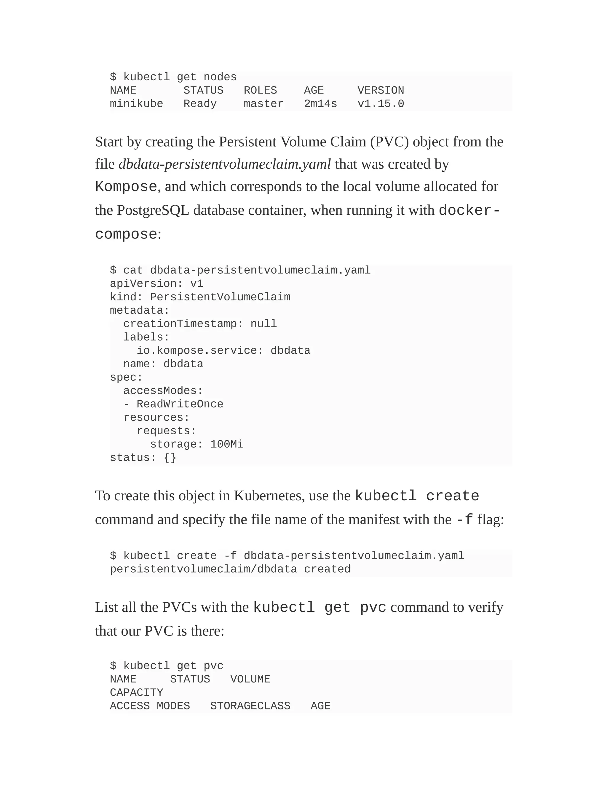 $ kubectl get nodes
NAME STATUS ROLES AGE VERSION
minikube Ready master 2m14s v1.15.0
Start by creating the Persistent Volume Claim (PVC) object from the
file dbdata-persistentvolumeclaim.yaml that was created by
Kompose, and which corresponds to the local volume allocated for
the PostgreSQL database container, when running it with docker-
compose:
$ cat dbdata-persistentvolumeclaim.yaml
apiVersion: v1
kind: PersistentVolumeClaim
metadata:
creationTimestamp: null
labels:
io.kompose.service: dbdata
name: dbdata
spec:
accessModes:
- ReadWriteOnce
resources:
requests:
storage: 100Mi
status: {}
To create this object in Kubernetes, use the kubectl create
command and specify the file name of the manifest with the -f flag:
$ kubectl create -f dbdata-persistentvolumeclaim.yaml
persistentvolumeclaim/dbdata created
List all the PVCs with the kubectl get pvc command to verify
that our PVC is there:
$ kubectl get pvc
NAME STATUS VOLUME
CAPACITY
ACCESS MODES STORAGECLASS AGE
 