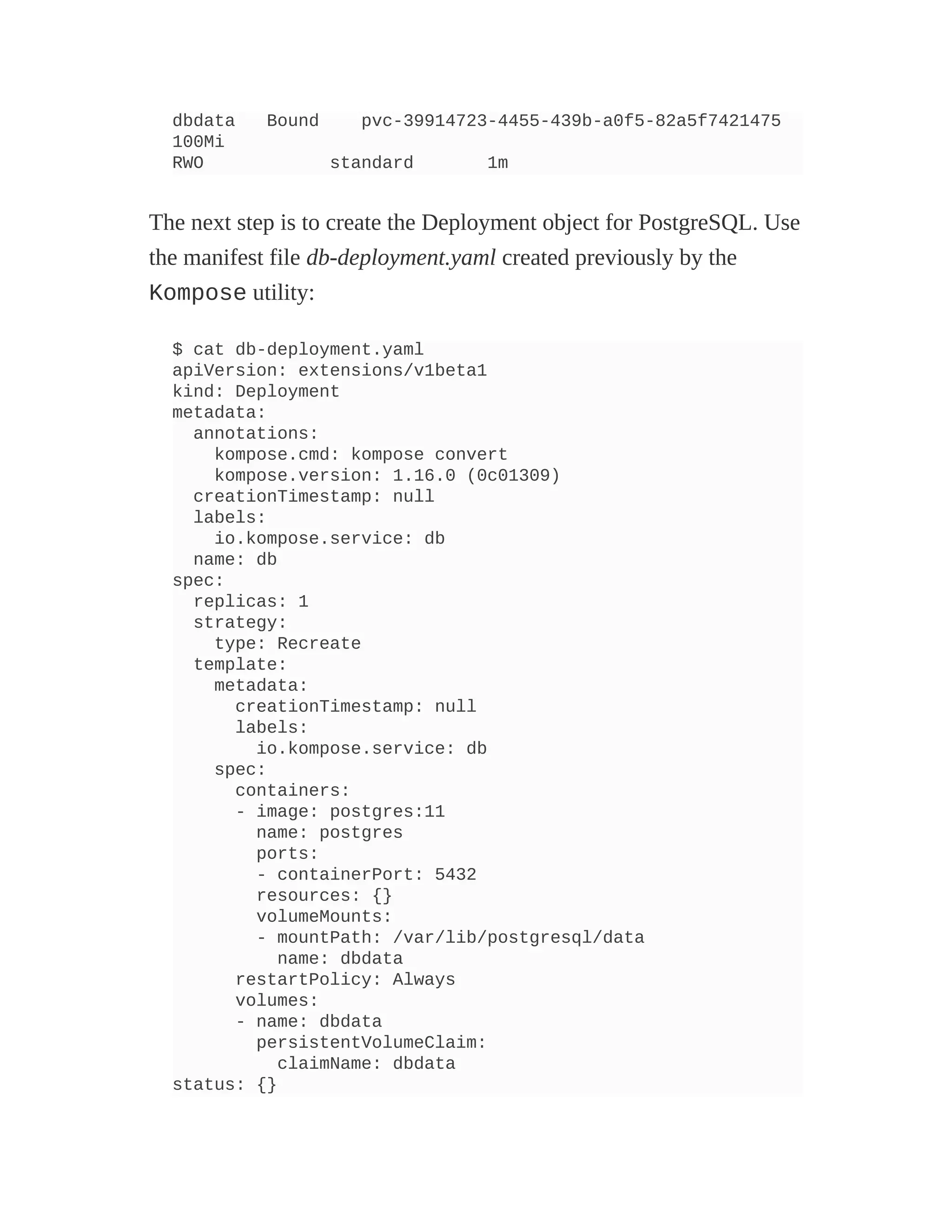 dbdata Bound pvc-39914723-4455-439b-a0f5-82a5f7421475
100Mi
RWO standard 1m
The next step is to create the Deployment object for PostgreSQL. Use
the manifest file db-deployment.yaml created previously by the
Kompose utility:
$ cat db-deployment.yaml
apiVersion: extensions/v1beta1
kind: Deployment
metadata:
annotations:
kompose.cmd: kompose convert
kompose.version: 1.16.0 (0c01309)
creationTimestamp: null
labels:
io.kompose.service: db
name: db
spec:
replicas: 1
strategy:
type: Recreate
template:
metadata:
creationTimestamp: null
labels:
io.kompose.service: db
spec:
containers:
- image: postgres:11
name: postgres
ports:
- containerPort: 5432
resources: {}
volumeMounts:
- mountPath: /var/lib/postgresql/data
name: dbdata
restartPolicy: Always
volumes:
- name: dbdata
persistentVolumeClaim:
claimName: dbdata
status: {}
 