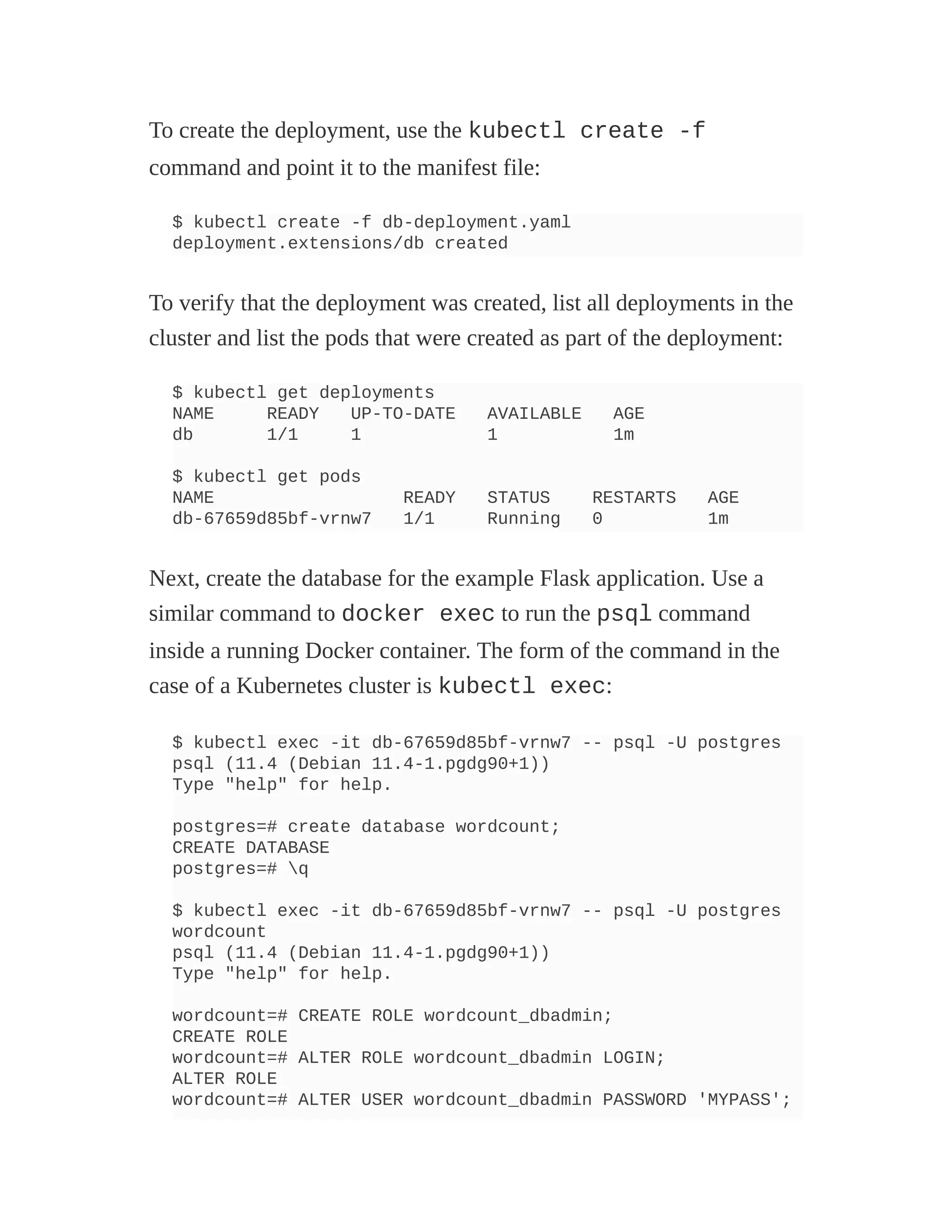 To create the deployment, use the kubectl create -f
command and point it to the manifest file:
$ kubectl create -f db-deployment.yaml
deployment.extensions/db created
To verify that the deployment was created, list all deployments in the
cluster and list the pods that were created as part of the deployment:
$ kubectl get deployments
NAME READY UP-TO-DATE AVAILABLE AGE
db 1/1 1 1 1m
$ kubectl get pods
NAME READY STATUS RESTARTS AGE
db-67659d85bf-vrnw7 1/1 Running 0 1m
Next, create the database for the example Flask application. Use a
similar command to docker exec to run the psql command
inside a running Docker container. The form of the command in the
case of a Kubernetes cluster is kubectl exec:
$ kubectl exec -it db-67659d85bf-vrnw7 -- psql -U postgres
psql (11.4 (Debian 11.4-1.pgdg90+1))
Type "help" for help.
postgres=# create database wordcount;
CREATE DATABASE
postgres=# q
$ kubectl exec -it db-67659d85bf-vrnw7 -- psql -U postgres
wordcount
psql (11.4 (Debian 11.4-1.pgdg90+1))
Type "help" for help.
wordcount=# CREATE ROLE wordcount_dbadmin;
CREATE ROLE
wordcount=# ALTER ROLE wordcount_dbadmin LOGIN;
ALTER ROLE
wordcount=# ALTER USER wordcount_dbadmin PASSWORD 'MYPASS';
 