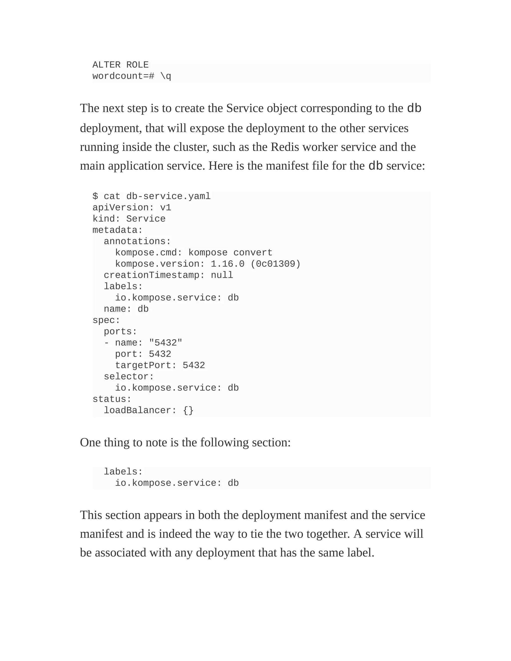 ALTER ROLE
wordcount=# q
The next step is to create the Service object corresponding to the db
deployment, that will expose the deployment to the other services
running inside the cluster, such as the Redis worker service and the
main application service. Here is the manifest file for the db service:
$ cat db-service.yaml
apiVersion: v1
kind: Service
metadata:
annotations:
kompose.cmd: kompose convert
kompose.version: 1.16.0 (0c01309)
creationTimestamp: null
labels:
io.kompose.service: db
name: db
spec:
ports:
- name: "5432"
port: 5432
targetPort: 5432
selector:
io.kompose.service: db
status:
loadBalancer: {}
One thing to note is the following section:
labels:
io.kompose.service: db
This section appears in both the deployment manifest and the service
manifest and is indeed the way to tie the two together. A service will
be associated with any deployment that has the same label.
 