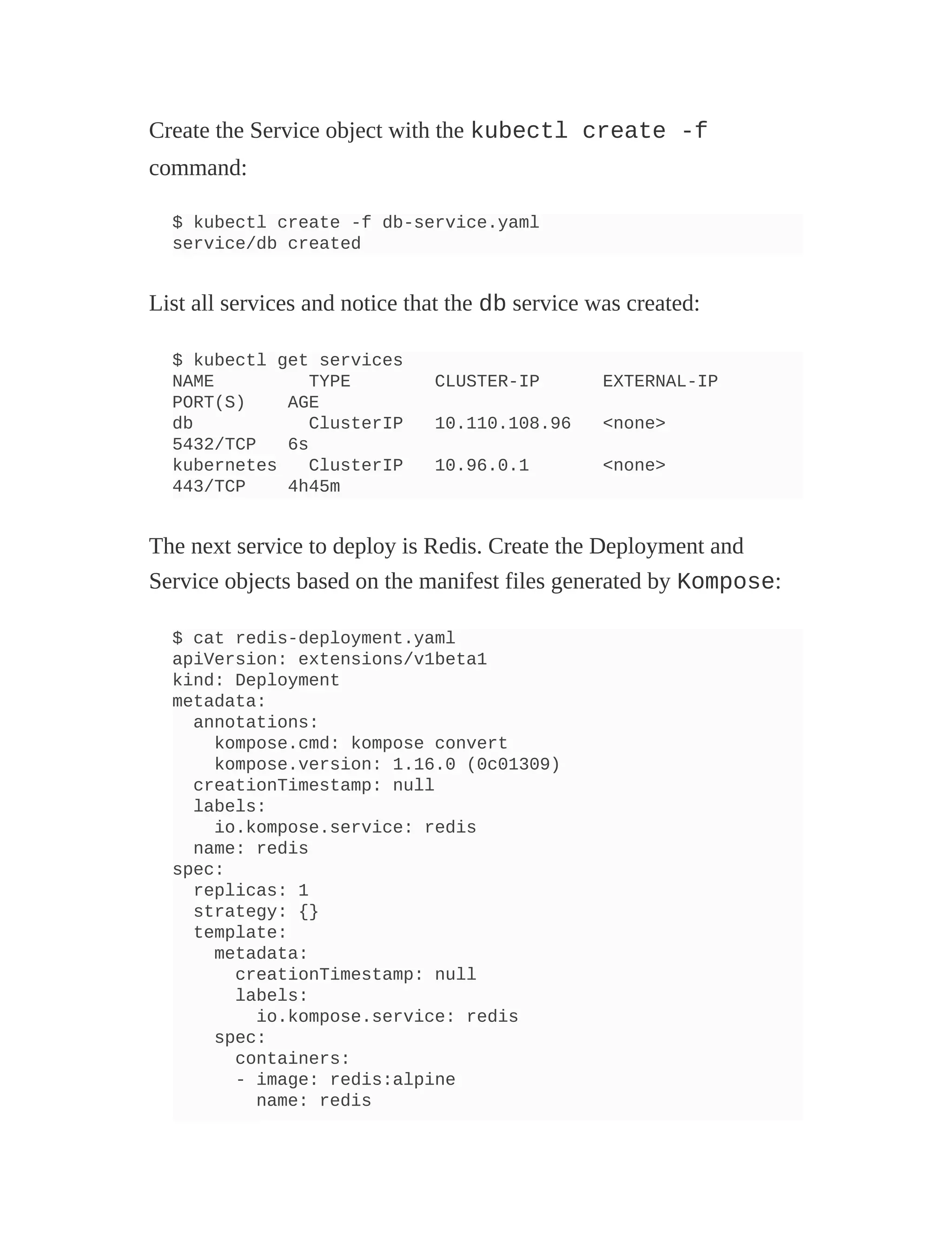 Create the Service object with the kubectl create -f
command:
$ kubectl create -f db-service.yaml
service/db created
List all services and notice that the db service was created:
$ kubectl get services
NAME TYPE CLUSTER-IP EXTERNAL-IP
PORT(S) AGE
db ClusterIP 10.110.108.96 <none>
5432/TCP 6s
kubernetes ClusterIP 10.96.0.1 <none>
443/TCP 4h45m
The next service to deploy is Redis. Create the Deployment and
Service objects based on the manifest files generated by Kompose:
$ cat redis-deployment.yaml
apiVersion: extensions/v1beta1
kind: Deployment
metadata:
annotations:
kompose.cmd: kompose convert
kompose.version: 1.16.0 (0c01309)
creationTimestamp: null
labels:
io.kompose.service: redis
name: redis
spec:
replicas: 1
strategy: {}
template:
metadata:
creationTimestamp: null
labels:
io.kompose.service: redis
spec:
containers:
- image: redis:alpine
name: redis
 