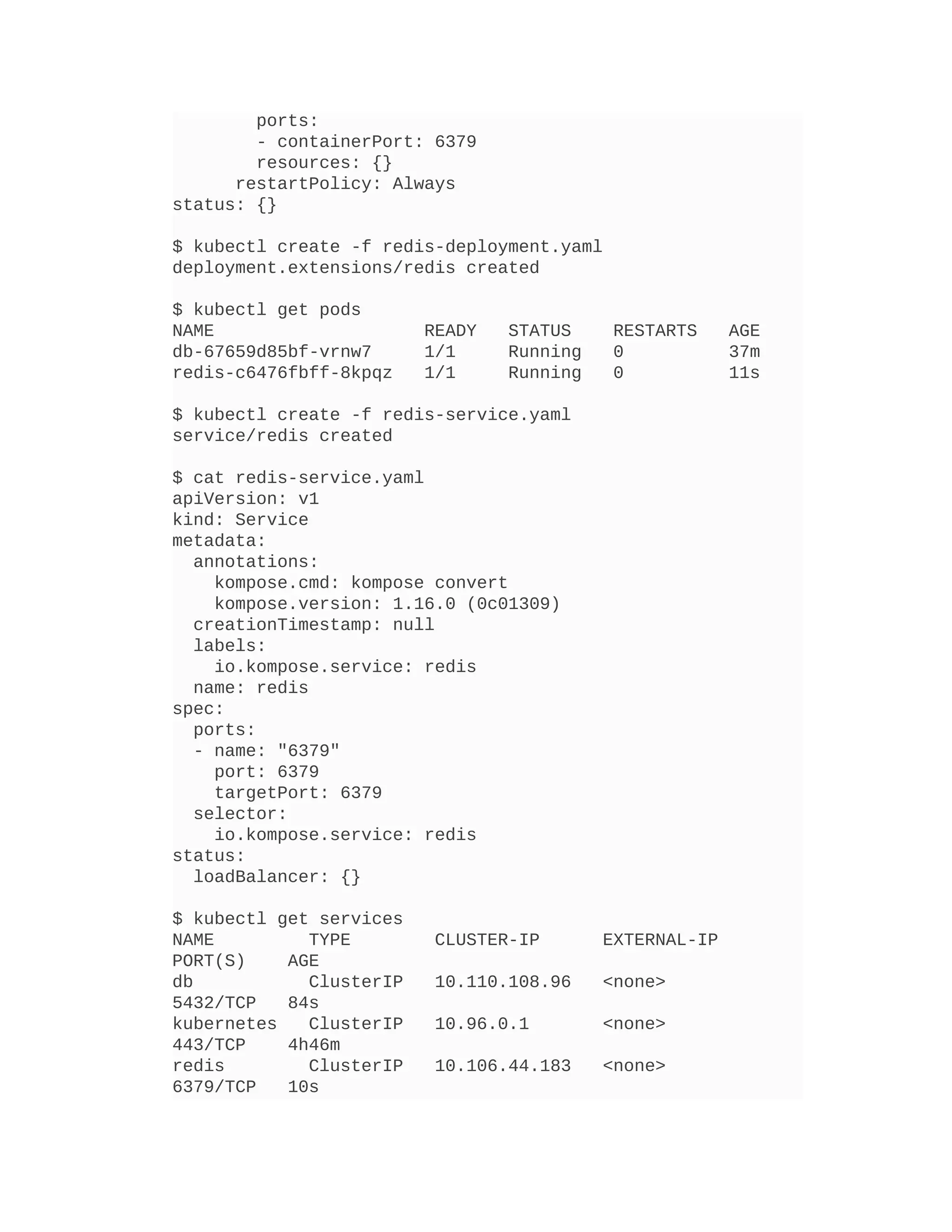 ports:
- containerPort: 6379
resources: {}
restartPolicy: Always
status: {}
$ kubectl create -f redis-deployment.yaml
deployment.extensions/redis created
$ kubectl get pods
NAME READY STATUS RESTARTS AGE
db-67659d85bf-vrnw7 1/1 Running 0 37m
redis-c6476fbff-8kpqz 1/1 Running 0 11s
$ kubectl create -f redis-service.yaml
service/redis created
$ cat redis-service.yaml
apiVersion: v1
kind: Service
metadata:
annotations:
kompose.cmd: kompose convert
kompose.version: 1.16.0 (0c01309)
creationTimestamp: null
labels:
io.kompose.service: redis
name: redis
spec:
ports:
- name: "6379"
port: 6379
targetPort: 6379
selector:
io.kompose.service: redis
status:
loadBalancer: {}
$ kubectl get services
NAME TYPE CLUSTER-IP EXTERNAL-IP
PORT(S) AGE
db ClusterIP 10.110.108.96 <none>
5432/TCP 84s
kubernetes ClusterIP 10.96.0.1 <none>
443/TCP 4h46m
redis ClusterIP 10.106.44.183 <none>
6379/TCP 10s
 