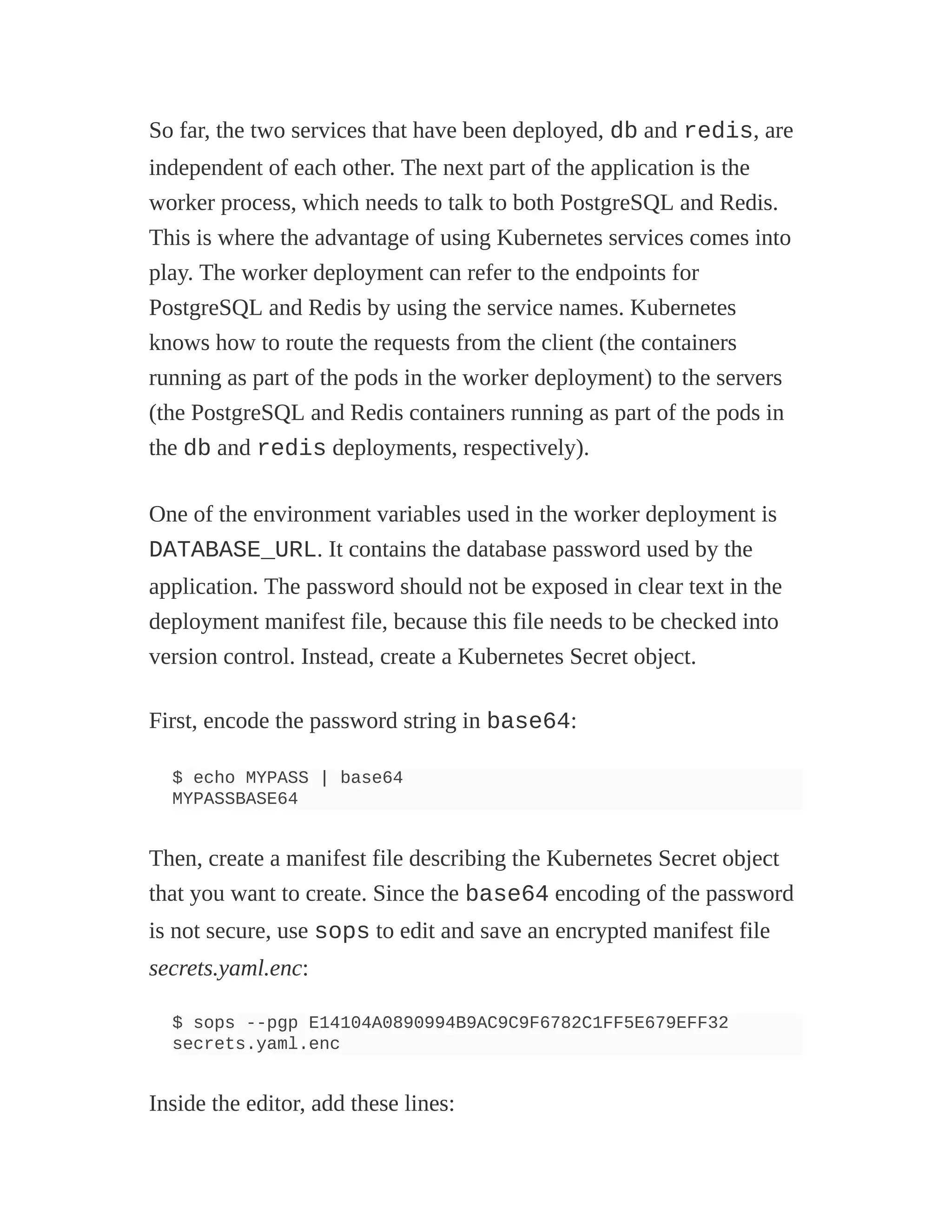 So far, the two services that have been deployed, db and redis, are
independent of each other. The next part of the application is the
worker process, which needs to talk to both PostgreSQL and Redis.
This is where the advantage of using Kubernetes services comes into
play. The worker deployment can refer to the endpoints for
PostgreSQL and Redis by using the service names. Kubernetes
knows how to route the requests from the client (the containers
running as part of the pods in the worker deployment) to the servers
(the PostgreSQL and Redis containers running as part of the pods in
the db and redis deployments, respectively).
One of the environment variables used in the worker deployment is
DATABASE_URL. It contains the database password used by the
application. The password should not be exposed in clear text in the
deployment manifest file, because this file needs to be checked into
version control. Instead, create a Kubernetes Secret object.
First, encode the password string in base64:
$ echo MYPASS | base64
MYPASSBASE64
Then, create a manifest file describing the Kubernetes Secret object
that you want to create. Since the base64 encoding of the password
is not secure, use sops to edit and save an encrypted manifest file
secrets.yaml.enc:
$ sops --pgp E14104A0890994B9AC9C9F6782C1FF5E679EFF32
secrets.yaml.enc
Inside the editor, add these lines:
 