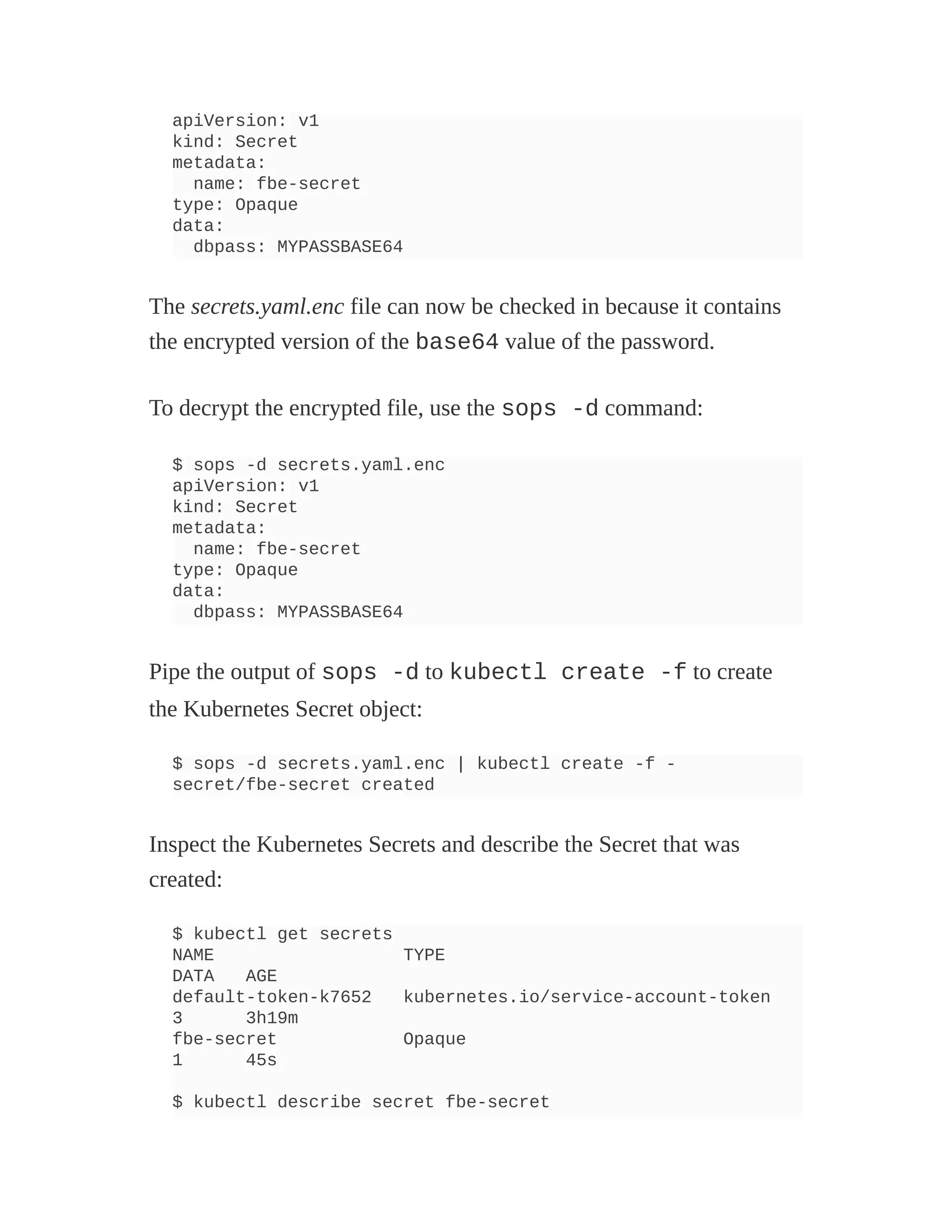 apiVersion: v1
kind: Secret
metadata:
name: fbe-secret
type: Opaque
data:
dbpass: MYPASSBASE64
The secrets.yaml.enc file can now be checked in because it contains
the encrypted version of the base64 value of the password.
To decrypt the encrypted file, use the sops -d command:
$ sops -d secrets.yaml.enc
apiVersion: v1
kind: Secret
metadata:
name: fbe-secret
type: Opaque
data:
dbpass: MYPASSBASE64
Pipe the output of sops -d to kubectl create -f to create
the Kubernetes Secret object:
$ sops -d secrets.yaml.enc | kubectl create -f -
secret/fbe-secret created
Inspect the Kubernetes Secrets and describe the Secret that was
created:
$ kubectl get secrets
NAME TYPE
DATA AGE
default-token-k7652 kubernetes.io/service-account-token
3 3h19m
fbe-secret Opaque
1 45s
$ kubectl describe secret fbe-secret
 