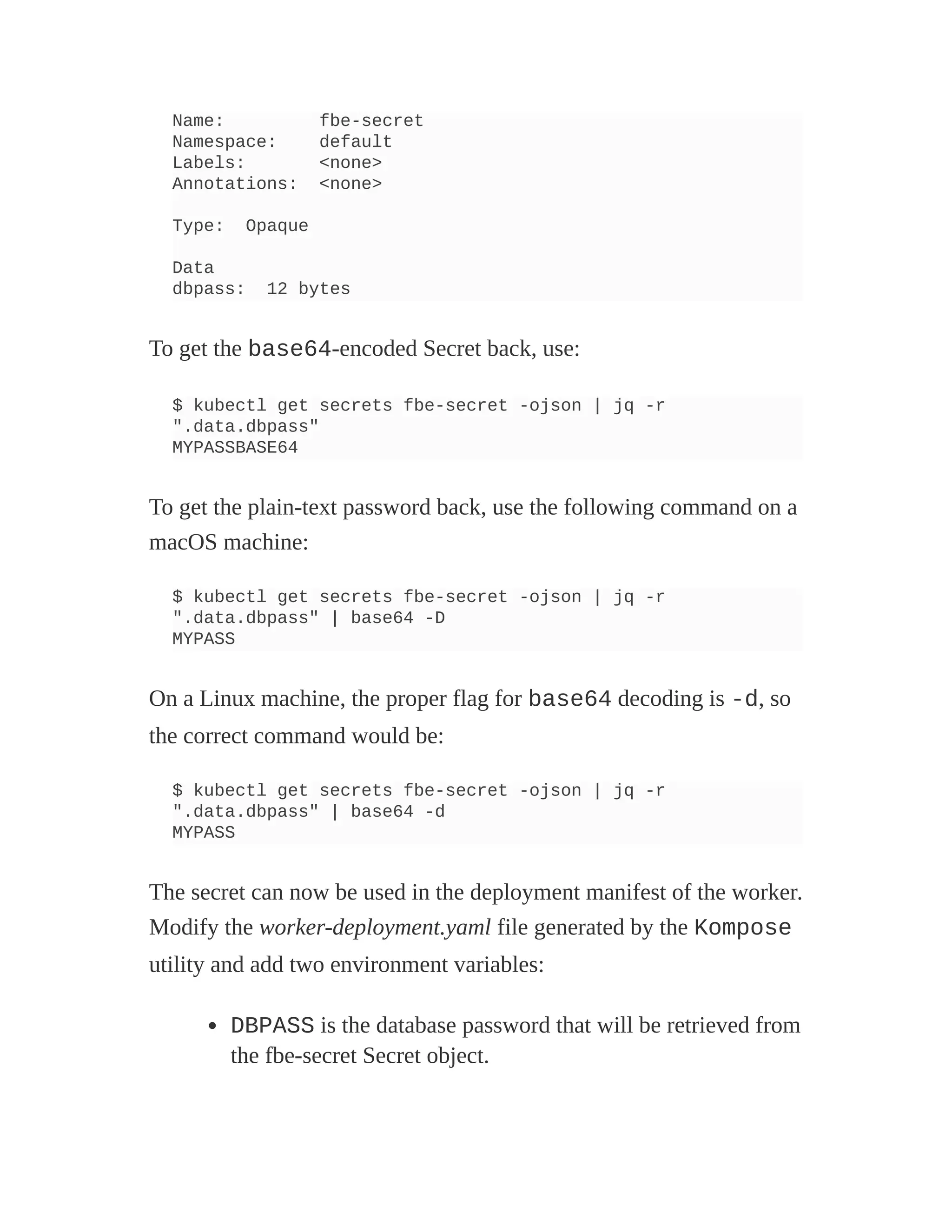 Name: fbe-secret
Namespace: default
Labels: <none>
Annotations: <none>
Type: Opaque
Data
dbpass: 12 bytes
To get the base64-encoded Secret back, use:
$ kubectl get secrets fbe-secret -ojson | jq -r
".data.dbpass"
MYPASSBASE64
To get the plain-text password back, use the following command on a
macOS machine:
$ kubectl get secrets fbe-secret -ojson | jq -r
".data.dbpass" | base64 -D
MYPASS
On a Linux machine, the proper flag for base64 decoding is -d, so
the correct command would be:
$ kubectl get secrets fbe-secret -ojson | jq -r
".data.dbpass" | base64 -d
MYPASS
The secret can now be used in the deployment manifest of the worker.
Modify the worker-deployment.yaml file generated by the Kompose
utility and add two environment variables:
DBPASS is the database password that will be retrieved from
the fbe-secret Secret object.
 