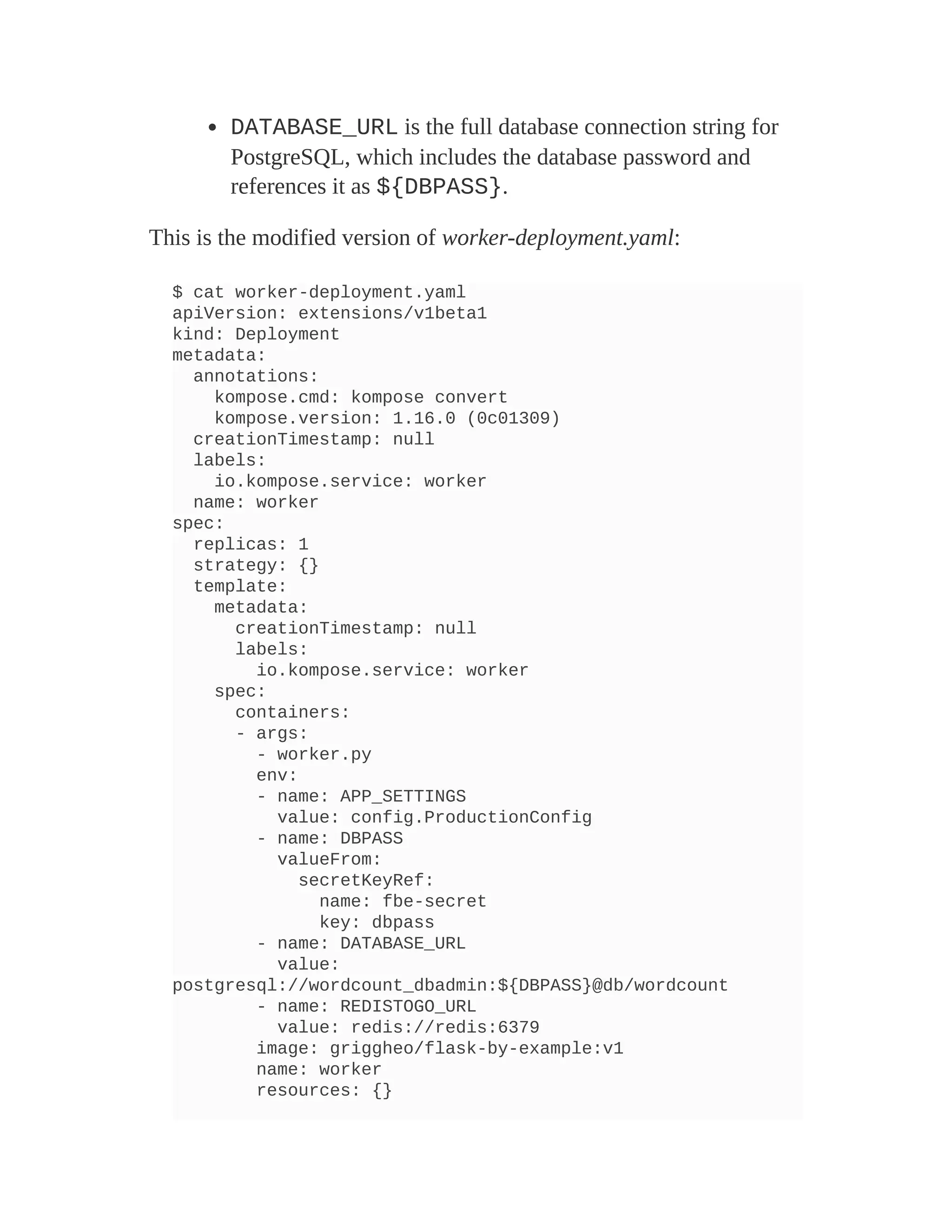 DATABASE_URL is the full database connection string for
PostgreSQL, which includes the database password and
references it as ${DBPASS}.
This is the modified version of worker-deployment.yaml:
$ cat worker-deployment.yaml
apiVersion: extensions/v1beta1
kind: Deployment
metadata:
annotations:
kompose.cmd: kompose convert
kompose.version: 1.16.0 (0c01309)
creationTimestamp: null
labels:
io.kompose.service: worker
name: worker
spec:
replicas: 1
strategy: {}
template:
metadata:
creationTimestamp: null
labels:
io.kompose.service: worker
spec:
containers:
- args:
- worker.py
env:
- name: APP_SETTINGS
value: config.ProductionConfig
- name: DBPASS
valueFrom:
secretKeyRef:
name: fbe-secret
key: dbpass
- name: DATABASE_URL
value:
postgresql://wordcount_dbadmin:${DBPASS}@db/wordcount
- name: REDISTOGO_URL
value: redis://redis:6379
image: griggheo/flask-by-example:v1
name: worker
resources: {}
 