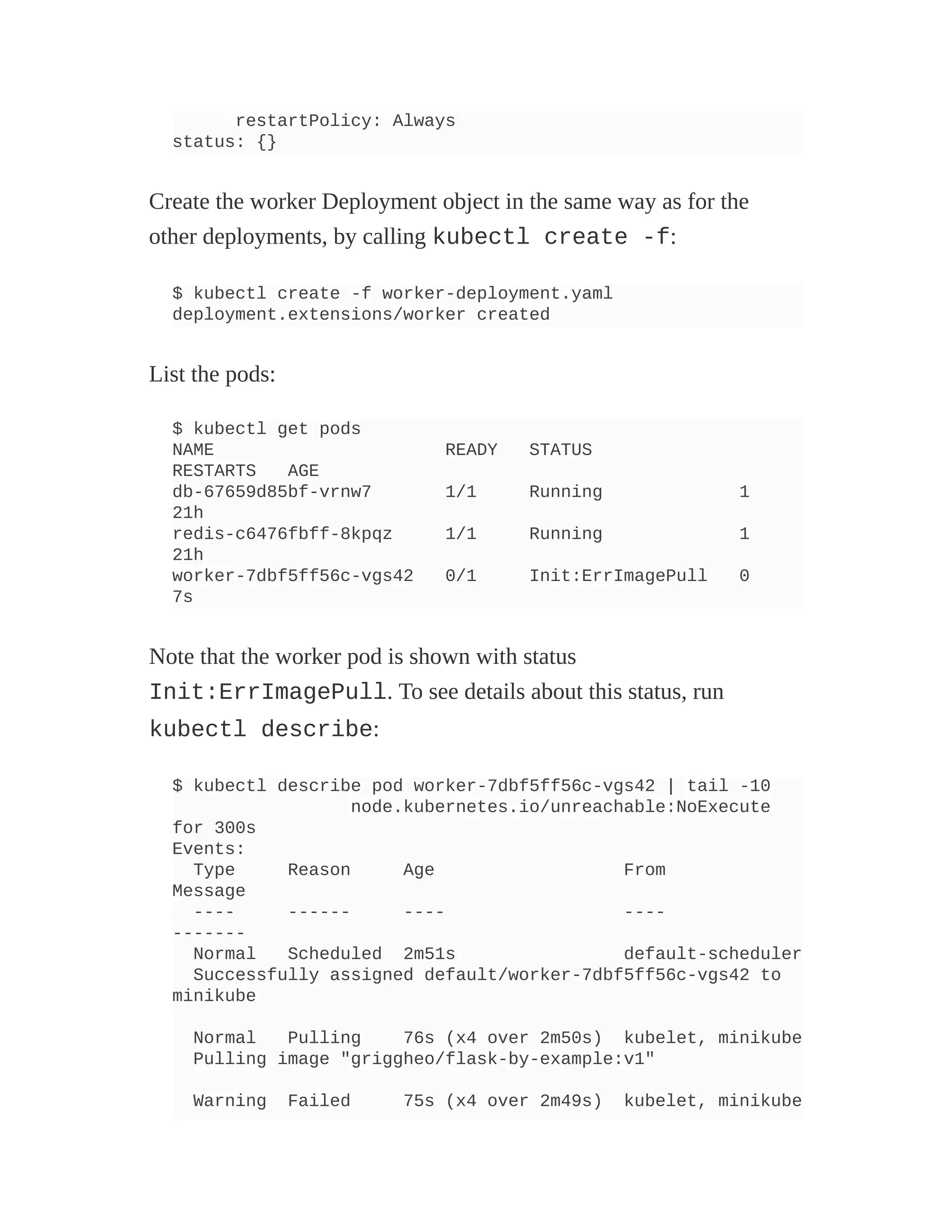 restartPolicy: Always
status: {}
Create the worker Deployment object in the same way as for the
other deployments, by calling kubectl create -f:
$ kubectl create -f worker-deployment.yaml
deployment.extensions/worker created
List the pods:
$ kubectl get pods
NAME READY STATUS
RESTARTS AGE
db-67659d85bf-vrnw7 1/1 Running 1
21h
redis-c6476fbff-8kpqz 1/1 Running 1
21h
worker-7dbf5ff56c-vgs42 0/1 Init:ErrImagePull 0
7s
Note that the worker pod is shown with status
Init:ErrImagePull. To see details about this status, run
kubectl describe:
$ kubectl describe pod worker-7dbf5ff56c-vgs42 | tail -10
node.kubernetes.io/unreachable:NoExecute
for 300s
Events:
Type Reason Age From
Message
---- ------ ---- ----
-------
Normal Scheduled 2m51s default-scheduler
Successfully assigned default/worker-7dbf5ff56c-vgs42 to
minikube
Normal Pulling 76s (x4 over 2m50s) kubelet, minikube
Pulling image "griggheo/flask-by-example:v1"
Warning Failed 75s (x4 over 2m49s) kubelet, minikube
 