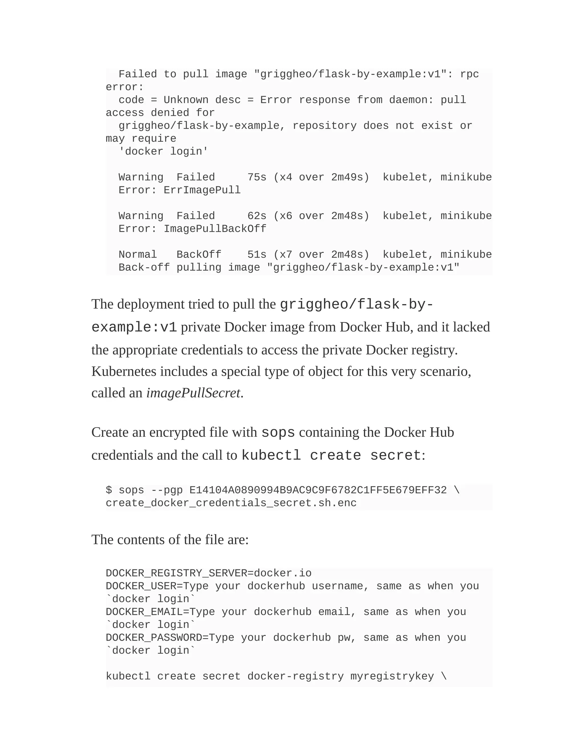 Failed to pull image "griggheo/flask-by-example:v1": rpc
error:
code = Unknown desc = Error response from daemon: pull
access denied for
griggheo/flask-by-example, repository does not exist or
may require
'docker login'
Warning Failed 75s (x4 over 2m49s) kubelet, minikube
Error: ErrImagePull
Warning Failed 62s (x6 over 2m48s) kubelet, minikube
Error: ImagePullBackOff
Normal BackOff 51s (x7 over 2m48s) kubelet, minikube
Back-off pulling image "griggheo/flask-by-example:v1"
The deployment tried to pull the griggheo/flask-by-
example:v1 private Docker image from Docker Hub, and it lacked
the appropriate credentials to access the private Docker registry.
Kubernetes includes a special type of object for this very scenario,
called an imagePullSecret.
Create an encrypted file with sops containing the Docker Hub
credentials and the call to kubectl create secret:
$ sops --pgp E14104A0890994B9AC9C9F6782C1FF5E679EFF32 
create_docker_credentials_secret.sh.enc
The contents of the file are:
DOCKER_REGISTRY_SERVER=docker.io
DOCKER_USER=Type your dockerhub username, same as when you
`docker login`
DOCKER_EMAIL=Type your dockerhub email, same as when you
`docker login`
DOCKER_PASSWORD=Type your dockerhub pw, same as when you
`docker login`
kubectl create secret docker-registry myregistrykey 
 