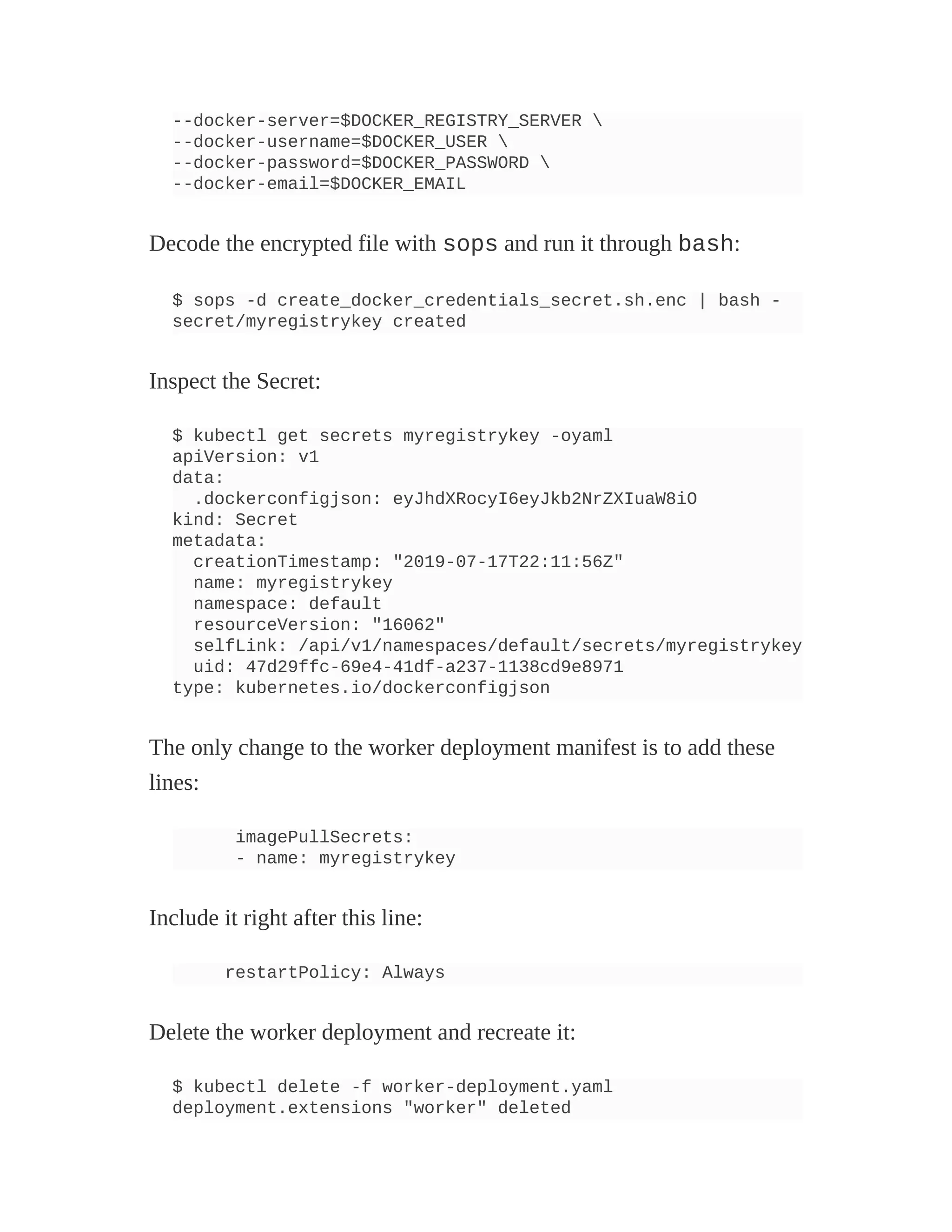 --docker-server=$DOCKER_REGISTRY_SERVER 
--docker-username=$DOCKER_USER 
--docker-password=$DOCKER_PASSWORD 
--docker-email=$DOCKER_EMAIL
Decode the encrypted file with sops and run it through bash:
$ sops -d create_docker_credentials_secret.sh.enc | bash -
secret/myregistrykey created
Inspect the Secret:
$ kubectl get secrets myregistrykey -oyaml
apiVersion: v1
data:
.dockerconfigjson: eyJhdXRocyI6eyJkb2NrZXIuaW8iO
kind: Secret
metadata:
creationTimestamp: "2019-07-17T22:11:56Z"
name: myregistrykey
namespace: default
resourceVersion: "16062"
selfLink: /api/v1/namespaces/default/secrets/myregistrykey
uid: 47d29ffc-69e4-41df-a237-1138cd9e8971
type: kubernetes.io/dockerconfigjson
The only change to the worker deployment manifest is to add these
lines:
imagePullSecrets:
- name: myregistrykey
Include it right after this line:
restartPolicy: Always
Delete the worker deployment and recreate it:
$ kubectl delete -f worker-deployment.yaml
deployment.extensions "worker" deleted
 