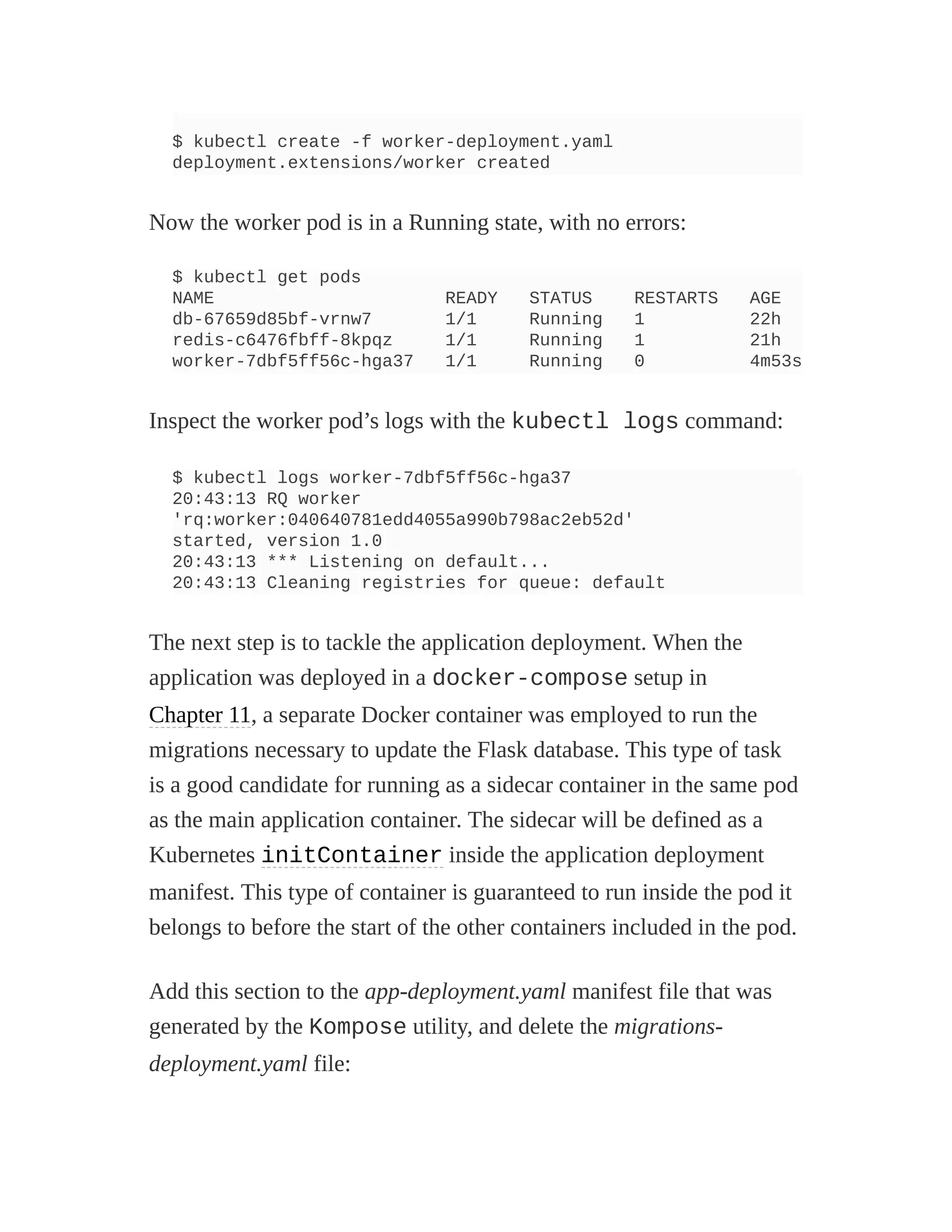 $ kubectl create -f worker-deployment.yaml
deployment.extensions/worker created
Now the worker pod is in a Running state, with no errors:
$ kubectl get pods
NAME READY STATUS RESTARTS AGE
db-67659d85bf-vrnw7 1/1 Running 1 22h
redis-c6476fbff-8kpqz 1/1 Running 1 21h
worker-7dbf5ff56c-hga37 1/1 Running 0 4m53s
Inspect the worker pod’s logs with the kubectl logs command:
$ kubectl logs worker-7dbf5ff56c-hga37
20:43:13 RQ worker
'rq:worker:040640781edd4055a990b798ac2eb52d'
started, version 1.0
20:43:13 *** Listening on default...
20:43:13 Cleaning registries for queue: default
The next step is to tackle the application deployment. When the
application was deployed in a docker-compose setup in
Chapter 11, a separate Docker container was employed to run the
migrations necessary to update the Flask database. This type of task
is a good candidate for running as a sidecar container in the same pod
as the main application container. The sidecar will be defined as a
Kubernetes initContainer inside the application deployment
manifest. This type of container is guaranteed to run inside the pod it
belongs to before the start of the other containers included in the pod.
Add this section to the app-deployment.yaml manifest file that was
generated by the Kompose utility, and delete the migrations-
deployment.yaml file:
 