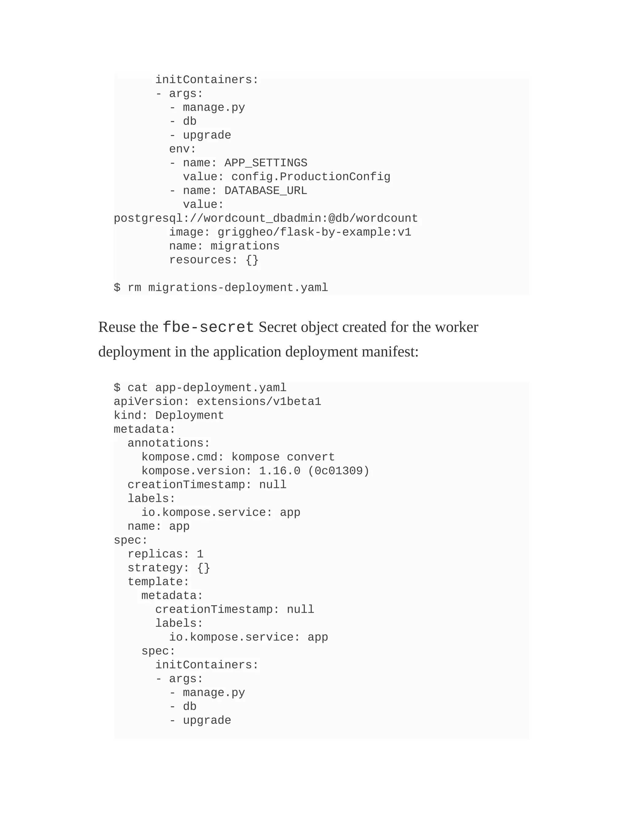 initContainers:
- args:
- manage.py
- db
- upgrade
env:
- name: APP_SETTINGS
value: config.ProductionConfig
- name: DATABASE_URL
value:
postgresql://wordcount_dbadmin:@db/wordcount
image: griggheo/flask-by-example:v1
name: migrations
resources: {}
$ rm migrations-deployment.yaml
Reuse the fbe-secret Secret object created for the worker
deployment in the application deployment manifest:
$ cat app-deployment.yaml
apiVersion: extensions/v1beta1
kind: Deployment
metadata:
annotations:
kompose.cmd: kompose convert
kompose.version: 1.16.0 (0c01309)
creationTimestamp: null
labels:
io.kompose.service: app
name: app
spec:
replicas: 1
strategy: {}
template:
metadata:
creationTimestamp: null
labels:
io.kompose.service: app
spec:
initContainers:
- args:
- manage.py
- db
- upgrade
 