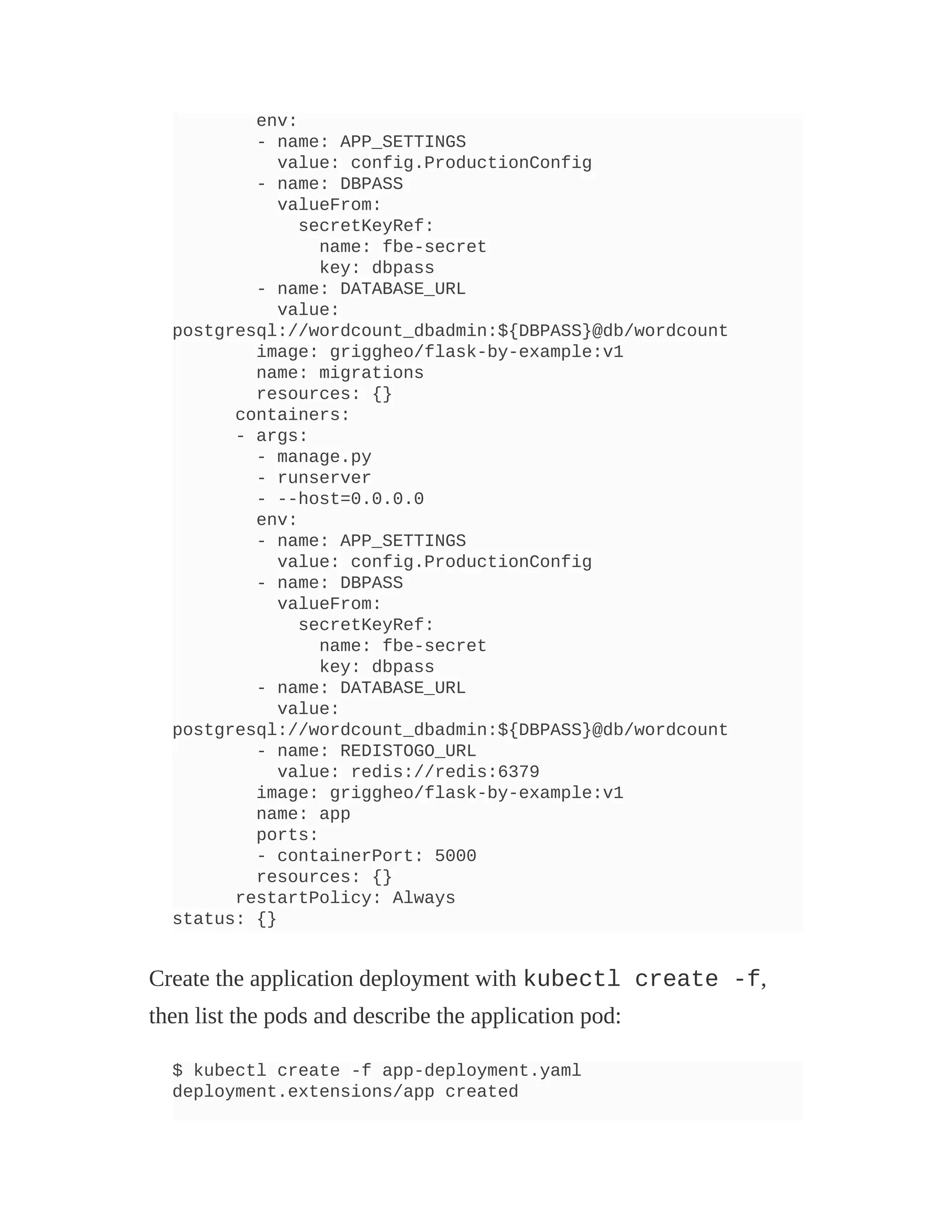 env:
- name: APP_SETTINGS
value: config.ProductionConfig
- name: DBPASS
valueFrom:
secretKeyRef:
name: fbe-secret
key: dbpass
- name: DATABASE_URL
value:
postgresql://wordcount_dbadmin:${DBPASS}@db/wordcount
image: griggheo/flask-by-example:v1
name: migrations
resources: {}
containers:
- args:
- manage.py
- runserver
- --host=0.0.0.0
env:
- name: APP_SETTINGS
value: config.ProductionConfig
- name: DBPASS
valueFrom:
secretKeyRef:
name: fbe-secret
key: dbpass
- name: DATABASE_URL
value:
postgresql://wordcount_dbadmin:${DBPASS}@db/wordcount
- name: REDISTOGO_URL
value: redis://redis:6379
image: griggheo/flask-by-example:v1
name: app
ports:
- containerPort: 5000
resources: {}
restartPolicy: Always
status: {}
Create the application deployment with kubectl create -f,
then list the pods and describe the application pod:
$ kubectl create -f app-deployment.yaml
deployment.extensions/app created
 