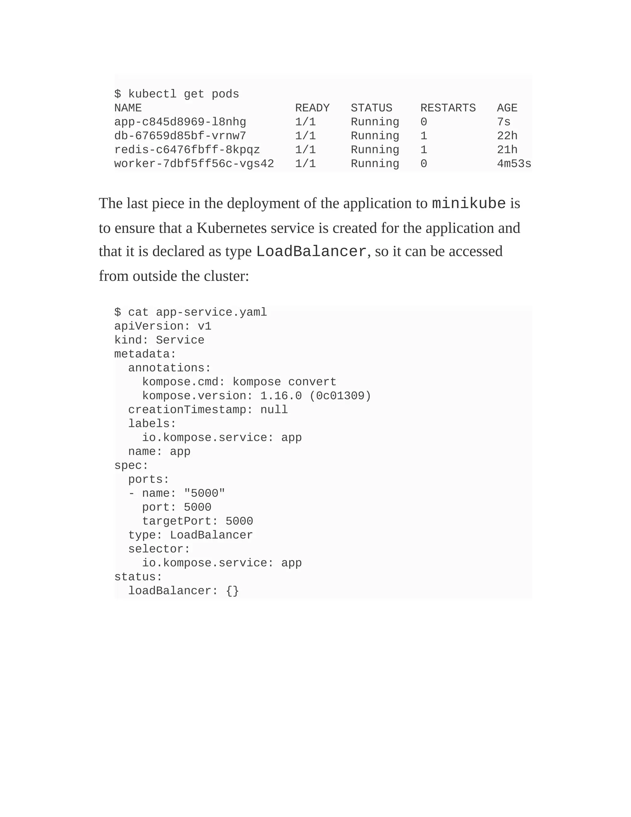 $ kubectl get pods
NAME READY STATUS RESTARTS AGE
app-c845d8969-l8nhg 1/1 Running 0 7s
db-67659d85bf-vrnw7 1/1 Running 1 22h
redis-c6476fbff-8kpqz 1/1 Running 1 21h
worker-7dbf5ff56c-vgs42 1/1 Running 0 4m53s
The last piece in the deployment of the application to minikube is
to ensure that a Kubernetes service is created for the application and
that it is declared as type LoadBalancer, so it can be accessed
from outside the cluster:
$ cat app-service.yaml
apiVersion: v1
kind: Service
metadata:
annotations:
kompose.cmd: kompose convert
kompose.version: 1.16.0 (0c01309)
creationTimestamp: null
labels:
io.kompose.service: app
name: app
spec:
ports:
- name: "5000"
port: 5000
targetPort: 5000
type: LoadBalancer
selector:
io.kompose.service: app
status:
loadBalancer: {}
 