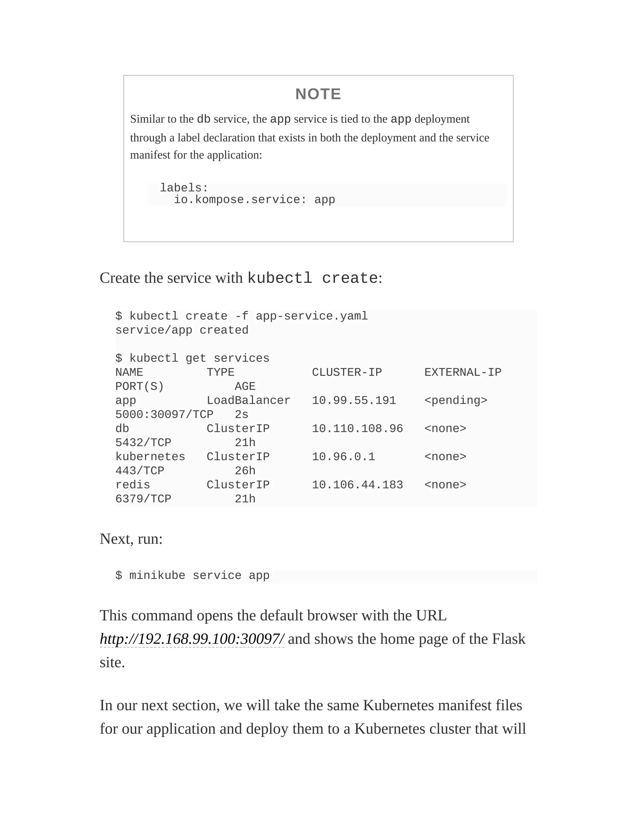NOTE
Similar to the db service, the app service is tied to the app deployment
through a label declaration that exists in both the deployment and the service
manifest for the application:
labels:
io.kompose.service: app
Create the service with kubectl create:
$ kubectl create -f app-service.yaml
service/app created
$ kubectl get services
NAME TYPE CLUSTER-IP EXTERNAL-IP
PORT(S) AGE
app LoadBalancer 10.99.55.191 <pending>
5000:30097/TCP 2s
db ClusterIP 10.110.108.96 <none>
5432/TCP 21h
kubernetes ClusterIP 10.96.0.1 <none>
443/TCP 26h
redis ClusterIP 10.106.44.183 <none>
6379/TCP 21h
Next, run:
$ minikube service app
This command opens the default browser with the URL
http://192.168.99.100:30097/ and shows the home page of the Flask
site.
In our next section, we will take the same Kubernetes manifest files
for our application and deploy them to a Kubernetes cluster that will
 