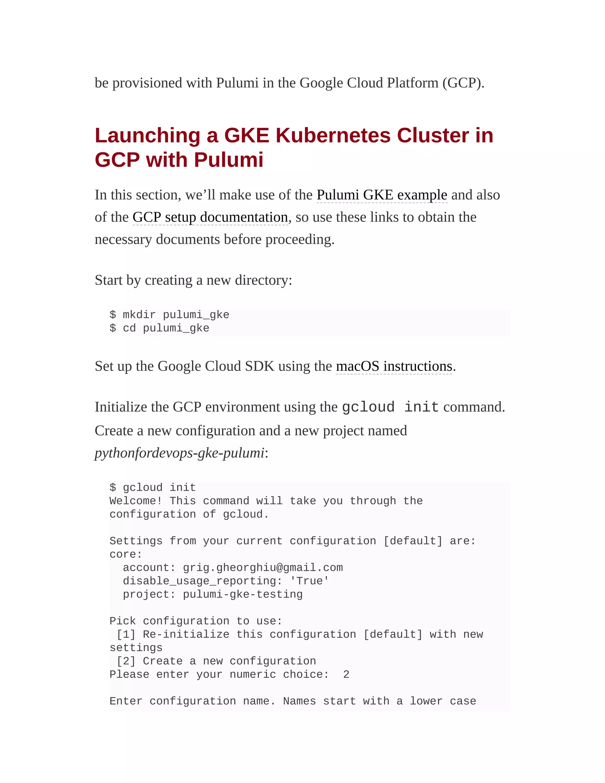 be provisioned with Pulumi in the Google Cloud Platform (GCP).
Launching a GKE Kubernetes Cluster in
GCP with Pulumi
In this section, we’ll make use of the Pulumi GKE example and also
of the GCP setup documentation, so use these links to obtain the
necessary documents before proceeding.
Start by creating a new directory:
$ mkdir pulumi_gke
$ cd pulumi_gke
Set up the Google Cloud SDK using the macOS instructions.
Initialize the GCP environment using the gcloud init command.
Create a new configuration and a new project named
pythonfordevops-gke-pulumi:
$ gcloud init
Welcome! This command will take you through the
configuration of gcloud.
Settings from your current configuration [default] are:
core:
account: grig.gheorghiu@gmail.com
disable_usage_reporting: 'True'
project: pulumi-gke-testing
Pick configuration to use:
[1] Re-initialize this configuration [default] with new
settings
[2] Create a new configuration
Please enter your numeric choice: 2
Enter configuration name. Names start with a lower case
 