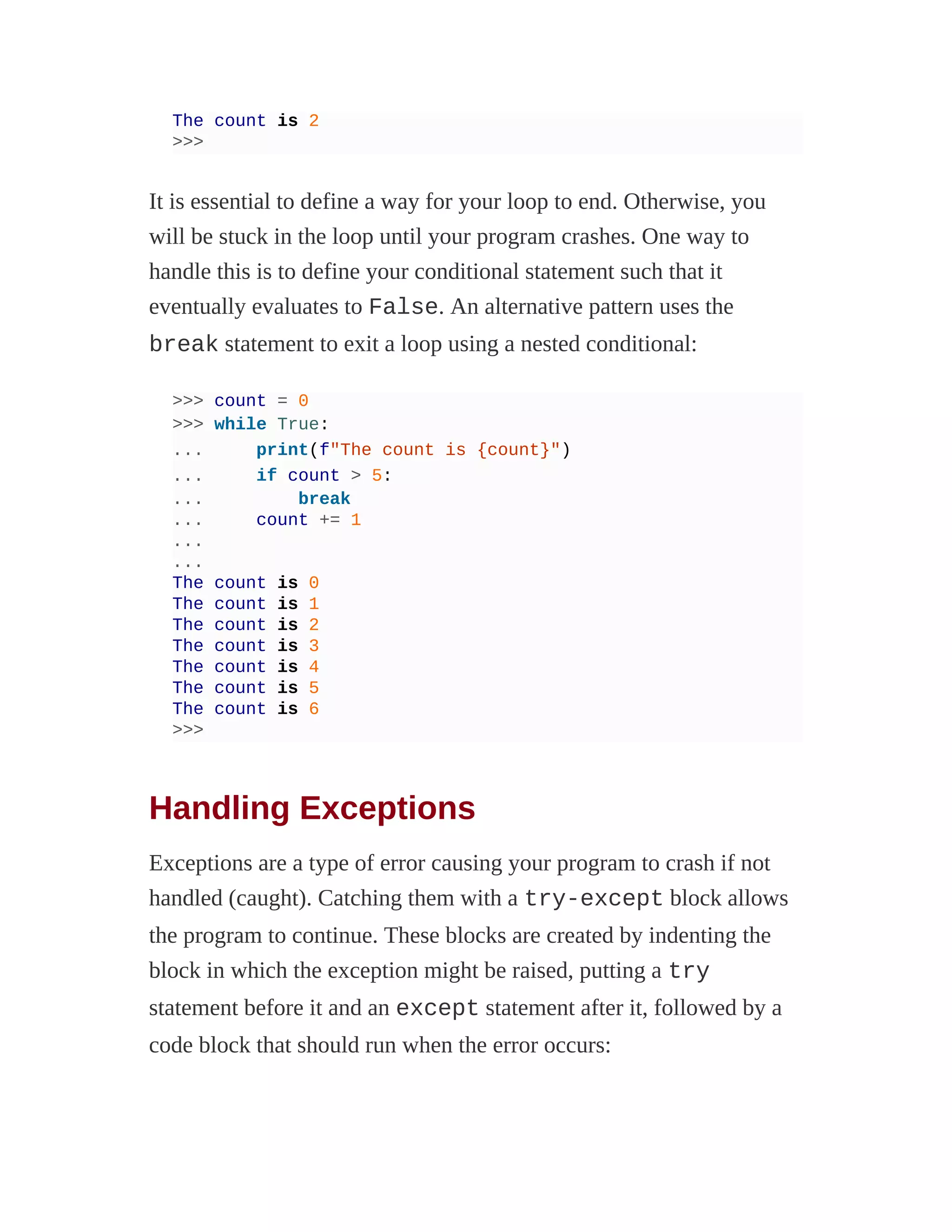 The count is 2
>>>
It is essential to define a way for your loop to end. Otherwise, you
will be stuck in the loop until your program crashes. One way to
handle this is to define your conditional statement such that it
eventually evaluates to False. An alternative pattern uses the
break statement to exit a loop using a nested conditional:
>>> count = 0
>>> while True:
... print(f"The count is {count}")
... if count > 5:
... break
... count += 1
...
...
The count is 0
The count is 1
The count is 2
The count is 3
The count is 4
The count is 5
The count is 6
>>>
Handling Exceptions
Exceptions are a type of error causing your program to crash if not
handled (caught). Catching them with a try-except block allows
the program to continue. These blocks are created by indenting the
block in which the exception might be raised, putting a try
statement before it and an except statement after it, followed by a
code block that should run when the error occurs:
 