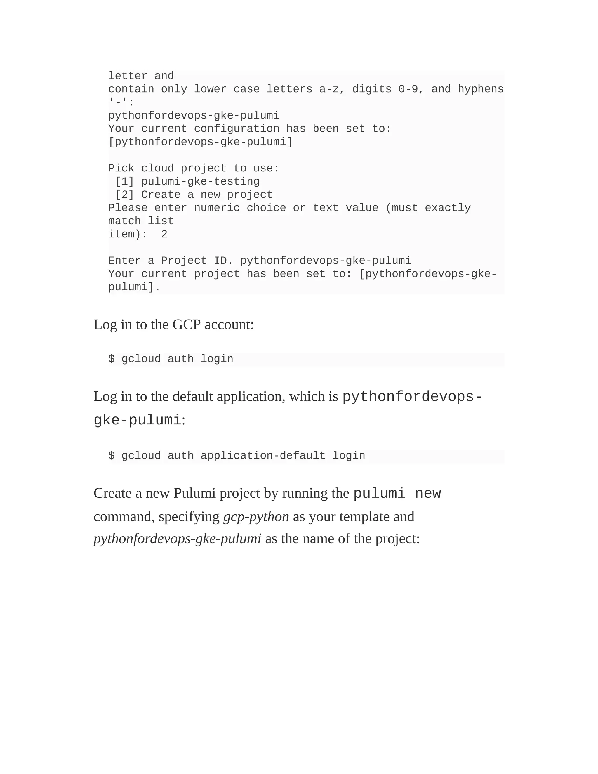 letter and
contain only lower case letters a-z, digits 0-9, and hyphens
'-':
pythonfordevops-gke-pulumi
Your current configuration has been set to:
[pythonfordevops-gke-pulumi]
Pick cloud project to use:
[1] pulumi-gke-testing
[2] Create a new project
Please enter numeric choice or text value (must exactly
match list
item): 2
Enter a Project ID. pythonfordevops-gke-pulumi
Your current project has been set to: [pythonfordevops-gke-
pulumi].
Log in to the GCP account:
$ gcloud auth login
Log in to the default application, which is pythonfordevops-
gke-pulumi:
$ gcloud auth application-default login
Create a new Pulumi project by running the pulumi new
command, specifying gcp-python as your template and
pythonfordevops-gke-pulumi as the name of the project:
 