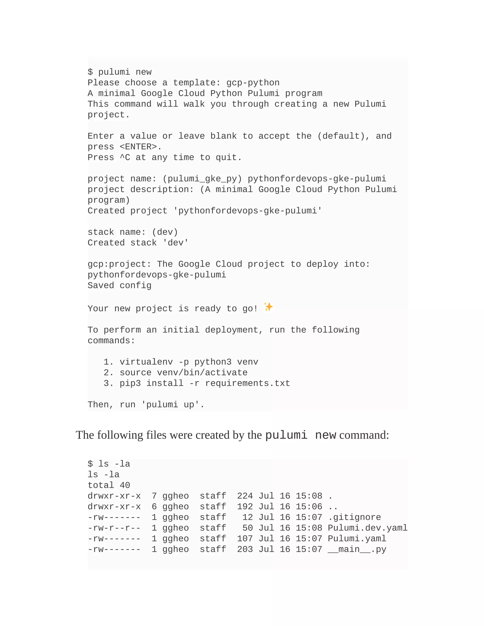 $ pulumi new
Please choose a template: gcp-python
A minimal Google Cloud Python Pulumi program
This command will walk you through creating a new Pulumi
project.
Enter a value or leave blank to accept the (default), and
press <ENTER>.
Press ^C at any time to quit.
project name: (pulumi_gke_py) pythonfordevops-gke-pulumi
project description: (A minimal Google Cloud Python Pulumi
program)
Created project 'pythonfordevops-gke-pulumi'
stack name: (dev)
Created stack 'dev'
gcp:project: The Google Cloud project to deploy into:
pythonfordevops-gke-pulumi
Saved config
Your new project is ready to go!
To perform an initial deployment, run the following
commands:
1. virtualenv -p python3 venv
2. source venv/bin/activate
3. pip3 install -r requirements.txt
Then, run 'pulumi up'.
The following files were created by the pulumi new command:
$ ls -la
ls -la
total 40
drwxr-xr-x 7 ggheo staff 224 Jul 16 15:08 .
drwxr-xr-x 6 ggheo staff 192 Jul 16 15:06 ..
-rw------- 1 ggheo staff 12 Jul 16 15:07 .gitignore
-rw-r--r-- 1 ggheo staff 50 Jul 16 15:08 Pulumi.dev.yaml
-rw------- 1 ggheo staff 107 Jul 16 15:07 Pulumi.yaml
-rw------- 1 ggheo staff 203 Jul 16 15:07 __main__.py
 
