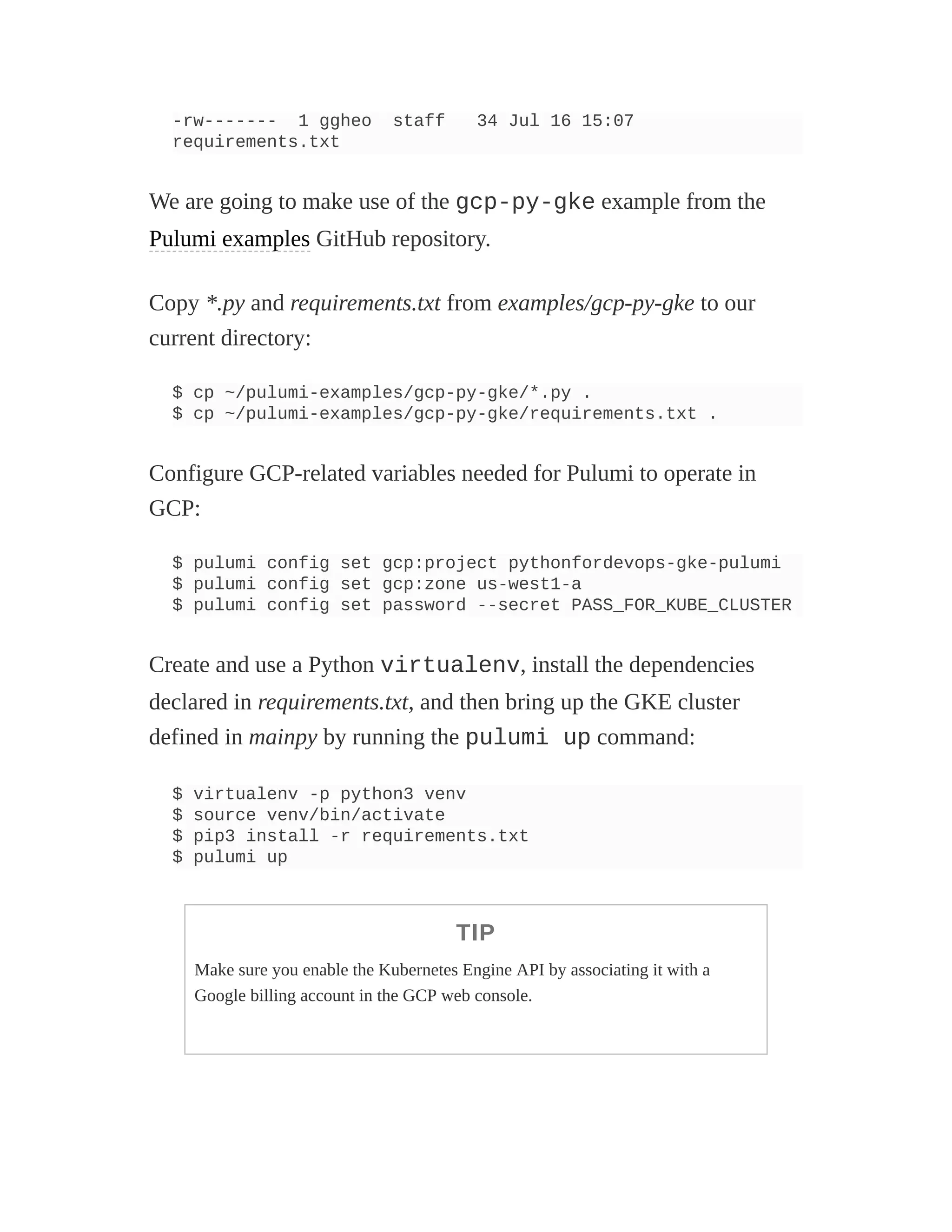 -rw------- 1 ggheo staff 34 Jul 16 15:07
requirements.txt
We are going to make use of the gcp-py-gke example from the
Pulumi examples GitHub repository.
Copy *.py and requirements.txt from examples/gcp-py-gke to our
current directory:
$ cp ~/pulumi-examples/gcp-py-gke/*.py .
$ cp ~/pulumi-examples/gcp-py-gke/requirements.txt .
Configure GCP-related variables needed for Pulumi to operate in
GCP:
$ pulumi config set gcp:project pythonfordevops-gke-pulumi
$ pulumi config set gcp:zone us-west1-a
$ pulumi config set password --secret PASS_FOR_KUBE_CLUSTER
Create and use a Python virtualenv, install the dependencies
declared in requirements.txt, and then bring up the GKE cluster
defined in mainpy by running the pulumi up command:
$ virtualenv -p python3 venv
$ source venv/bin/activate
$ pip3 install -r requirements.txt
$ pulumi up
TIP
Make sure you enable the Kubernetes Engine API by associating it with a
Google billing account in the GCP web console.
 