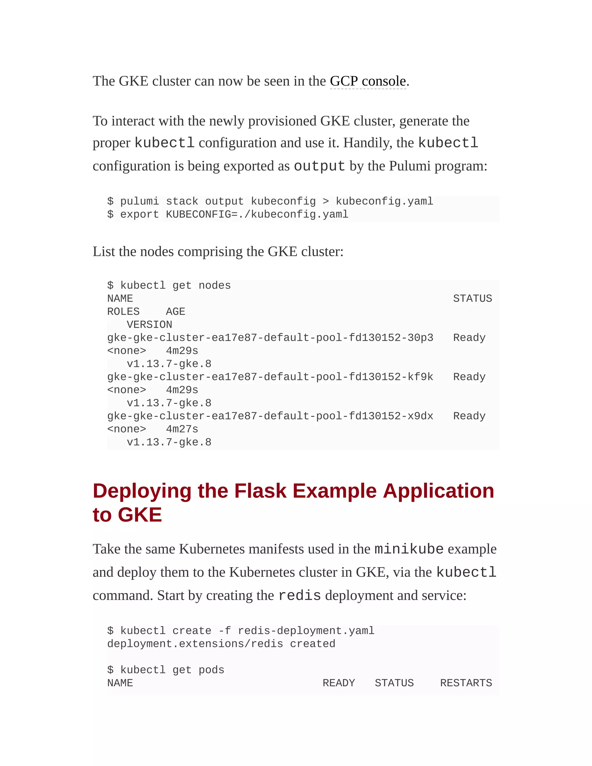 The GKE cluster can now be seen in the GCP console.
To interact with the newly provisioned GKE cluster, generate the
proper kubectl configuration and use it. Handily, the kubectl
configuration is being exported as output by the Pulumi program:
$ pulumi stack output kubeconfig > kubeconfig.yaml
$ export KUBECONFIG=./kubeconfig.yaml
List the nodes comprising the GKE cluster:
$ kubectl get nodes
NAME STATUS
ROLES AGE
VERSION
gke-gke-cluster-ea17e87-default-pool-fd130152-30p3 Ready
<none> 4m29s
v1.13.7-gke.8
gke-gke-cluster-ea17e87-default-pool-fd130152-kf9k Ready
<none> 4m29s
v1.13.7-gke.8
gke-gke-cluster-ea17e87-default-pool-fd130152-x9dx Ready
<none> 4m27s
v1.13.7-gke.8
Deploying the Flask Example Application
to GKE
Take the same Kubernetes manifests used in the minikube example
and deploy them to the Kubernetes cluster in GKE, via the kubectl
command. Start by creating the redis deployment and service:
$ kubectl create -f redis-deployment.yaml
deployment.extensions/redis created
$ kubectl get pods
NAME READY STATUS RESTARTS
 
