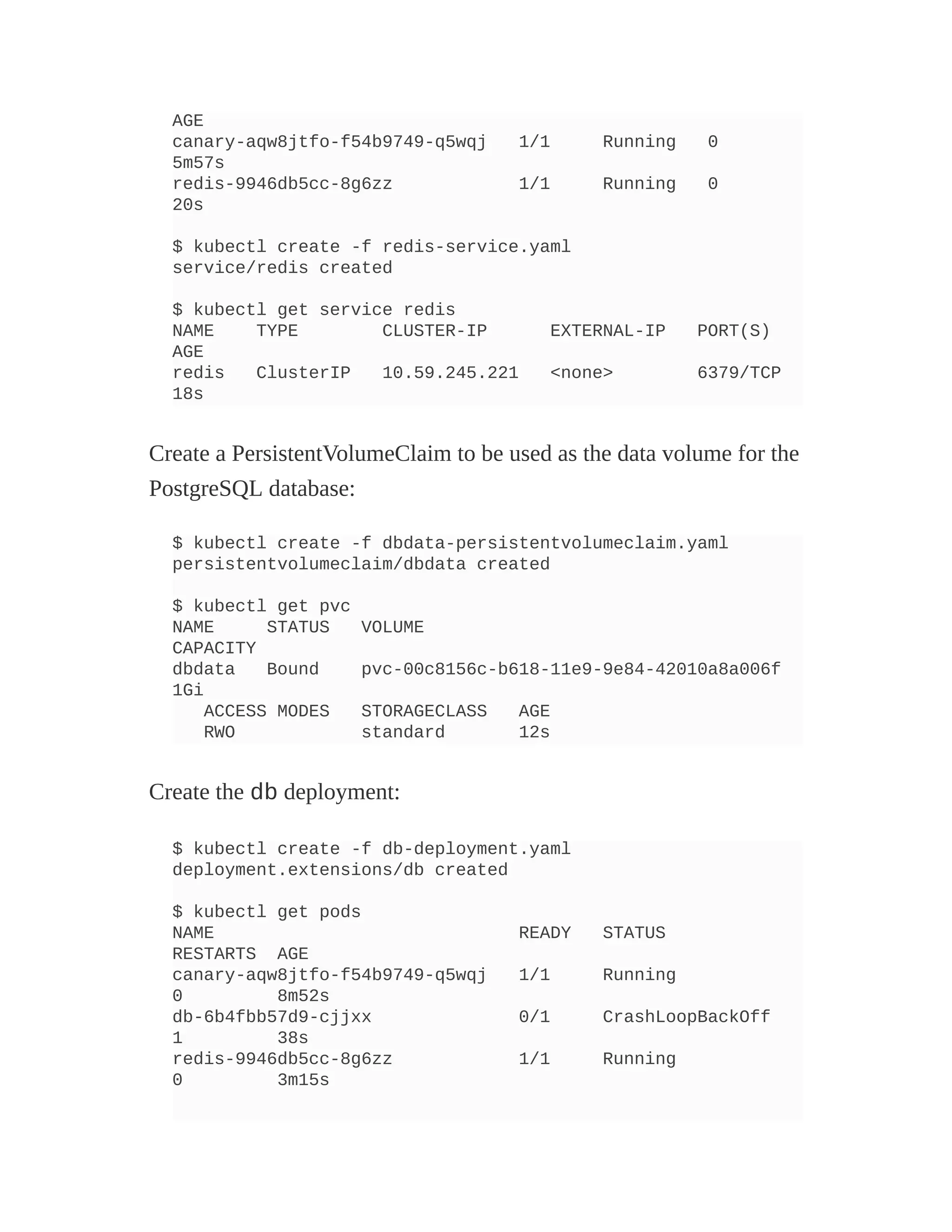 AGE
canary-aqw8jtfo-f54b9749-q5wqj 1/1 Running 0
5m57s
redis-9946db5cc-8g6zz 1/1 Running 0
20s
$ kubectl create -f redis-service.yaml
service/redis created
$ kubectl get service redis
NAME TYPE CLUSTER-IP EXTERNAL-IP PORT(S)
AGE
redis ClusterIP 10.59.245.221 <none> 6379/TCP
18s
Create a PersistentVolumeClaim to be used as the data volume for the
PostgreSQL database:
$ kubectl create -f dbdata-persistentvolumeclaim.yaml
persistentvolumeclaim/dbdata created
$ kubectl get pvc
NAME STATUS VOLUME
CAPACITY
dbdata Bound pvc-00c8156c-b618-11e9-9e84-42010a8a006f
1Gi
ACCESS MODES STORAGECLASS AGE
RWO standard 12s
Create the db deployment:
$ kubectl create -f db-deployment.yaml
deployment.extensions/db created
$ kubectl get pods
NAME READY STATUS
RESTARTS AGE
canary-aqw8jtfo-f54b9749-q5wqj 1/1 Running
0 8m52s
db-6b4fbb57d9-cjjxx 0/1 CrashLoopBackOff
1 38s
redis-9946db5cc-8g6zz 1/1 Running
0 3m15s
 