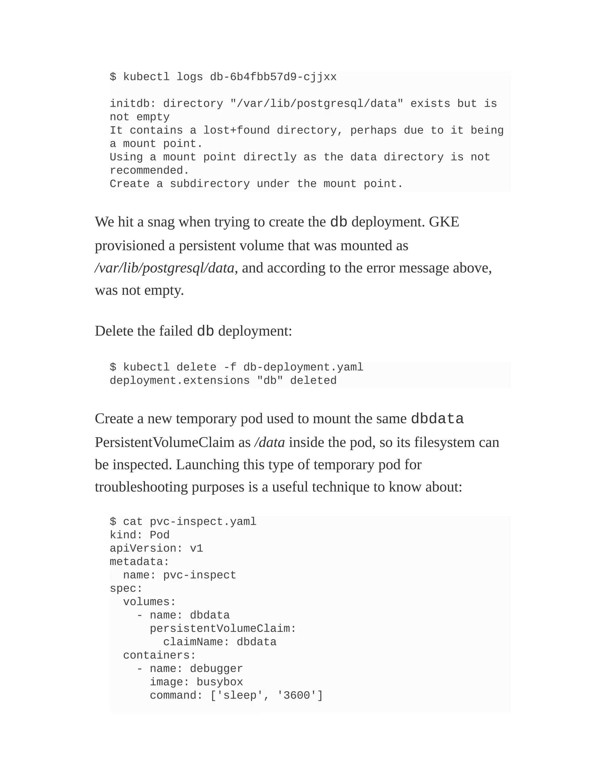 $ kubectl logs db-6b4fbb57d9-cjjxx
initdb: directory "/var/lib/postgresql/data" exists but is
not empty
It contains a lost+found directory, perhaps due to it being
a mount point.
Using a mount point directly as the data directory is not
recommended.
Create a subdirectory under the mount point.
We hit a snag when trying to create the db deployment. GKE
provisioned a persistent volume that was mounted as
/var/lib/postgresql/data, and according to the error message above,
was not empty.
Delete the failed db deployment:
$ kubectl delete -f db-deployment.yaml
deployment.extensions "db" deleted
Create a new temporary pod used to mount the same dbdata
PersistentVolumeClaim as /data inside the pod, so its filesystem can
be inspected. Launching this type of temporary pod for
troubleshooting purposes is a useful technique to know about:
$ cat pvc-inspect.yaml
kind: Pod
apiVersion: v1
metadata:
name: pvc-inspect
spec:
volumes:
- name: dbdata
persistentVolumeClaim:
claimName: dbdata
containers:
- name: debugger
image: busybox
command: ['sleep', '3600']
 