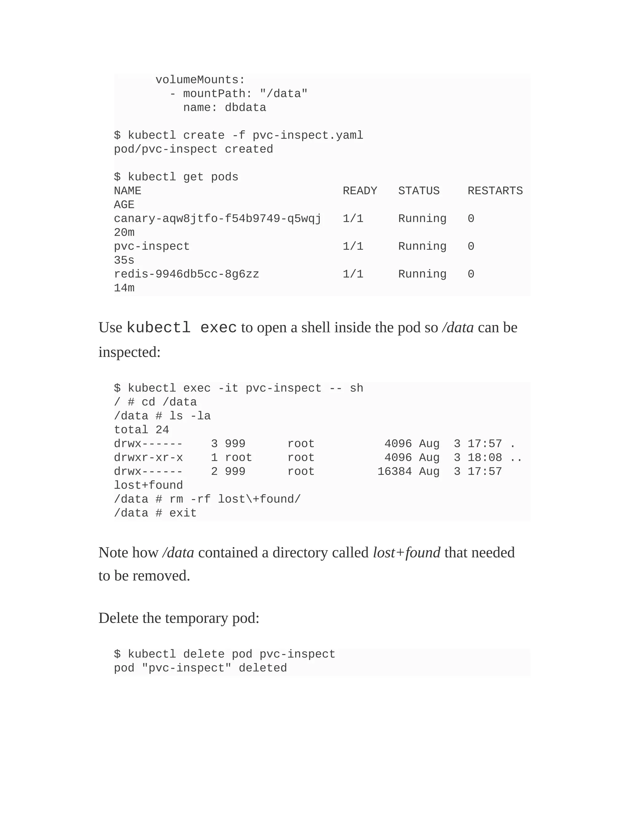 volumeMounts:
- mountPath: "/data"
name: dbdata
$ kubectl create -f pvc-inspect.yaml
pod/pvc-inspect created
$ kubectl get pods
NAME READY STATUS RESTARTS
AGE
canary-aqw8jtfo-f54b9749-q5wqj 1/1 Running 0
20m
pvc-inspect 1/1 Running 0
35s
redis-9946db5cc-8g6zz 1/1 Running 0
14m
Use kubectl exec to open a shell inside the pod so /data can be
inspected:
$ kubectl exec -it pvc-inspect -- sh
/ # cd /data
/data # ls -la
total 24
drwx------ 3 999 root 4096 Aug 3 17:57 .
drwxr-xr-x 1 root root 4096 Aug 3 18:08 ..
drwx------ 2 999 root 16384 Aug 3 17:57
lost+found
/data # rm -rf lost+found/
/data # exit
Note how /data contained a directory called lost+found that needed
to be removed.
Delete the temporary pod:
$ kubectl delete pod pvc-inspect
pod "pvc-inspect" deleted
 