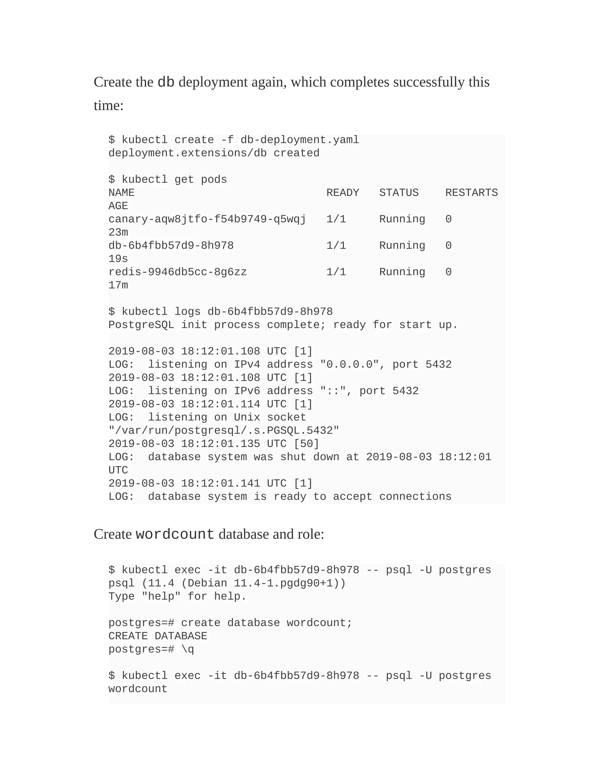 Create the db deployment again, which completes successfully this
time:
$ kubectl create -f db-deployment.yaml
deployment.extensions/db created
$ kubectl get pods
NAME READY STATUS RESTARTS
AGE
canary-aqw8jtfo-f54b9749-q5wqj 1/1 Running 0
23m
db-6b4fbb57d9-8h978 1/1 Running 0
19s
redis-9946db5cc-8g6zz 1/1 Running 0
17m
$ kubectl logs db-6b4fbb57d9-8h978
PostgreSQL init process complete; ready for start up.
2019-08-03 18:12:01.108 UTC [1]
LOG: listening on IPv4 address "0.0.0.0", port 5432
2019-08-03 18:12:01.108 UTC [1]
LOG: listening on IPv6 address "::", port 5432
2019-08-03 18:12:01.114 UTC [1]
LOG: listening on Unix socket
"/var/run/postgresql/.s.PGSQL.5432"
2019-08-03 18:12:01.135 UTC [50]
LOG: database system was shut down at 2019-08-03 18:12:01
UTC
2019-08-03 18:12:01.141 UTC [1]
LOG: database system is ready to accept connections
Create wordcount database and role:
$ kubectl exec -it db-6b4fbb57d9-8h978 -- psql -U postgres
psql (11.4 (Debian 11.4-1.pgdg90+1))
Type "help" for help.
postgres=# create database wordcount;
CREATE DATABASE
postgres=# q
$ kubectl exec -it db-6b4fbb57d9-8h978 -- psql -U postgres
wordcount
 
