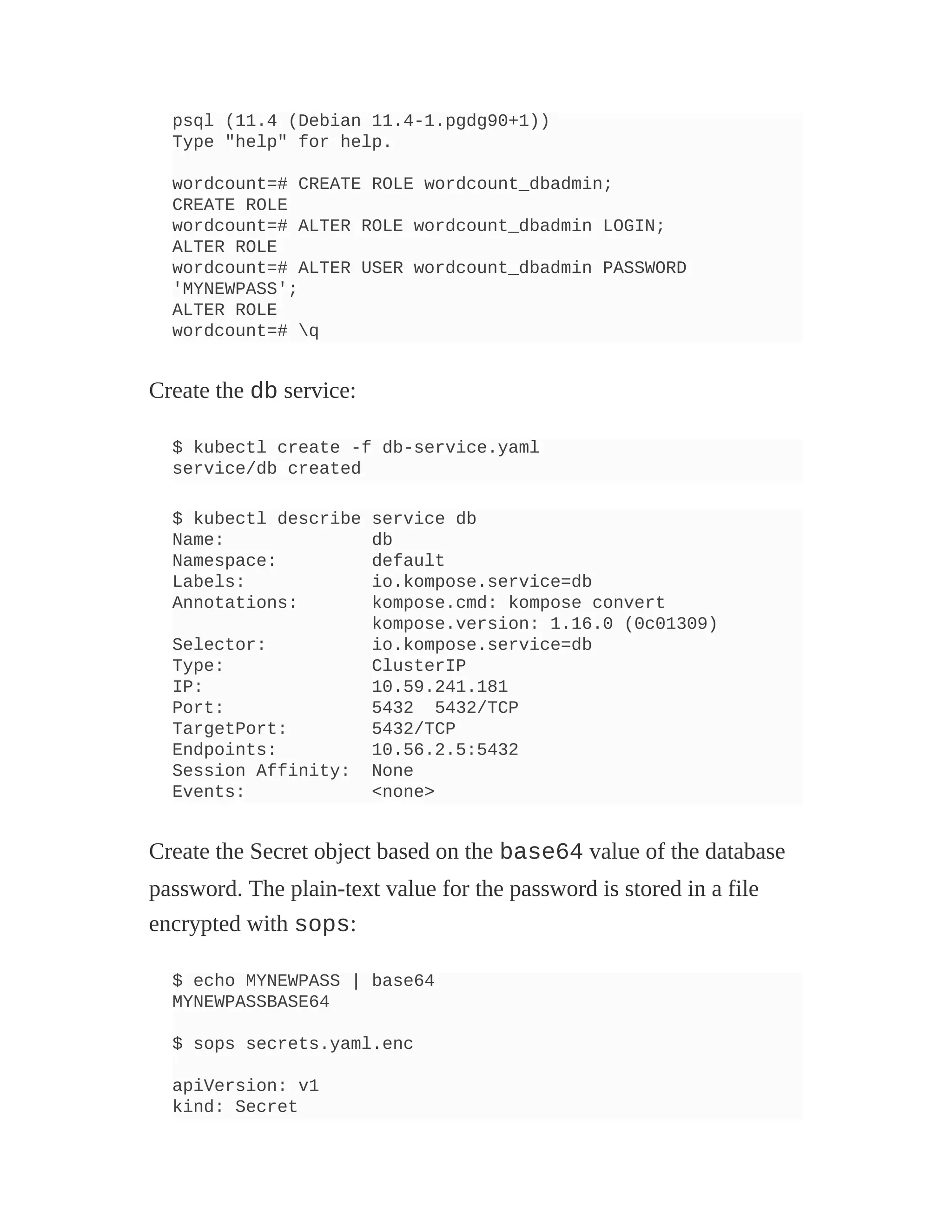 psql (11.4 (Debian 11.4-1.pgdg90+1))
Type "help" for help.
wordcount=# CREATE ROLE wordcount_dbadmin;
CREATE ROLE
wordcount=# ALTER ROLE wordcount_dbadmin LOGIN;
ALTER ROLE
wordcount=# ALTER USER wordcount_dbadmin PASSWORD
'MYNEWPASS';
ALTER ROLE
wordcount=# q
Create the db service:
$ kubectl create -f db-service.yaml
service/db created
$ kubectl describe service db
Name: db
Namespace: default
Labels: io.kompose.service=db
Annotations: kompose.cmd: kompose convert
kompose.version: 1.16.0 (0c01309)
Selector: io.kompose.service=db
Type: ClusterIP
IP: 10.59.241.181
Port: 5432 5432/TCP
TargetPort: 5432/TCP
Endpoints: 10.56.2.5:5432
Session Affinity: None
Events: <none>
Create the Secret object based on the base64 value of the database
password. The plain-text value for the password is stored in a file
encrypted with sops:
$ echo MYNEWPASS | base64
MYNEWPASSBASE64
$ sops secrets.yaml.enc
apiVersion: v1
kind: Secret
 