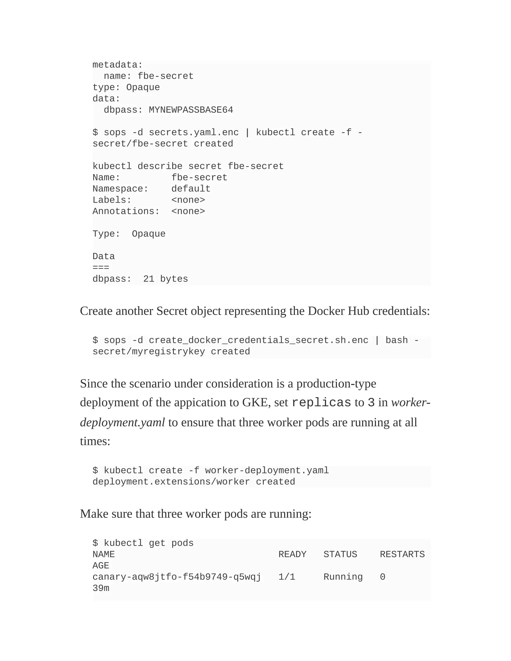 metadata:
name: fbe-secret
type: Opaque
data:
dbpass: MYNEWPASSBASE64
$ sops -d secrets.yaml.enc | kubectl create -f -
secret/fbe-secret created
kubectl describe secret fbe-secret
Name: fbe-secret
Namespace: default
Labels: <none>
Annotations: <none>
Type: Opaque
Data
===
dbpass: 21 bytes
Create another Secret object representing the Docker Hub credentials:
$ sops -d create_docker_credentials_secret.sh.enc | bash -
secret/myregistrykey created
Since the scenario under consideration is a production-type
deployment of the appication to GKE, set replicas to 3 in worker-
deployment.yaml to ensure that three worker pods are running at all
times:
$ kubectl create -f worker-deployment.yaml
deployment.extensions/worker created
Make sure that three worker pods are running:
$ kubectl get pods
NAME READY STATUS RESTARTS
AGE
canary-aqw8jtfo-f54b9749-q5wqj 1/1 Running 0
39m
 
