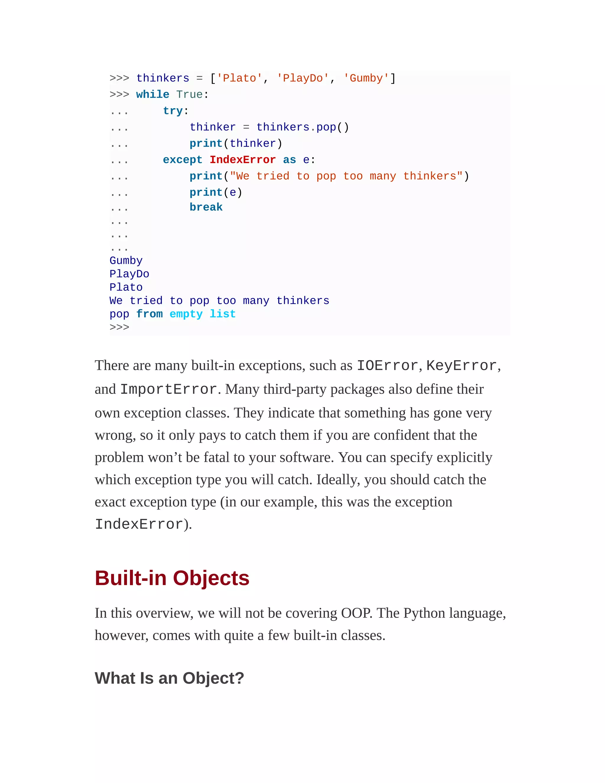 >>> thinkers = ['Plato', 'PlayDo', 'Gumby']
>>> while True:
... try:
... thinker = thinkers.pop()
... print(thinker)
... except IndexError as e:
... print("We tried to pop too many thinkers")
... print(e)
... break
...
...
...
Gumby
PlayDo
Plato
We tried to pop too many thinkers
pop from empty list
>>>
There are many built-in exceptions, such as IOError, KeyError,
and ImportError. Many third-party packages also define their
own exception classes. They indicate that something has gone very
wrong, so it only pays to catch them if you are confident that the
problem won’t be fatal to your software. You can specify explicitly
which exception type you will catch. Ideally, you should catch the
exact exception type (in our example, this was the exception
IndexError).
Built-in Objects
In this overview, we will not be covering OOP. The Python language,
however, comes with quite a few built-in classes.
What Is an Object?
 