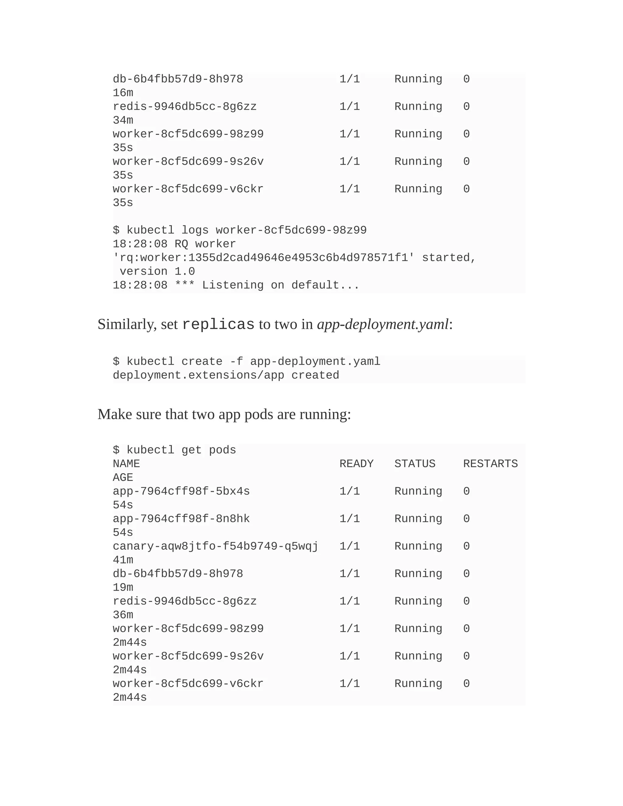 db-6b4fbb57d9-8h978 1/1 Running 0
16m
redis-9946db5cc-8g6zz 1/1 Running 0
34m
worker-8cf5dc699-98z99 1/1 Running 0
35s
worker-8cf5dc699-9s26v 1/1 Running 0
35s
worker-8cf5dc699-v6ckr 1/1 Running 0
35s
$ kubectl logs worker-8cf5dc699-98z99
18:28:08 RQ worker
'rq:worker:1355d2cad49646e4953c6b4d978571f1' started,
version 1.0
18:28:08 *** Listening on default...
Similarly, set replicas to two in app-deployment.yaml:
$ kubectl create -f app-deployment.yaml
deployment.extensions/app created
Make sure that two app pods are running:
$ kubectl get pods
NAME READY STATUS RESTARTS
AGE
app-7964cff98f-5bx4s 1/1 Running 0
54s
app-7964cff98f-8n8hk 1/1 Running 0
54s
canary-aqw8jtfo-f54b9749-q5wqj 1/1 Running 0
41m
db-6b4fbb57d9-8h978 1/1 Running 0
19m
redis-9946db5cc-8g6zz 1/1 Running 0
36m
worker-8cf5dc699-98z99 1/1 Running 0
2m44s
worker-8cf5dc699-9s26v 1/1 Running 0
2m44s
worker-8cf5dc699-v6ckr 1/1 Running 0
2m44s
 