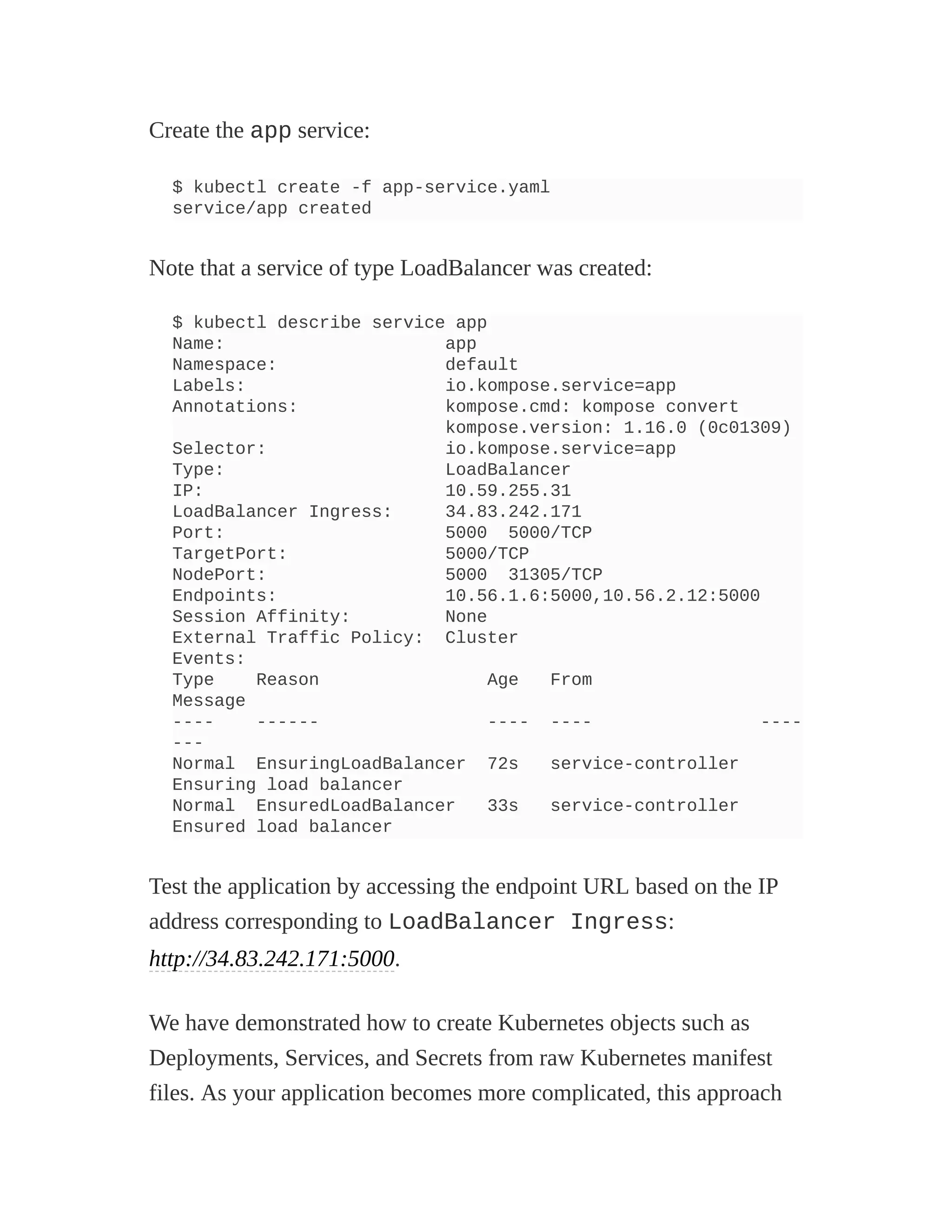 Create the app service:
$ kubectl create -f app-service.yaml
service/app created
Note that a service of type LoadBalancer was created:
$ kubectl describe service app
Name: app
Namespace: default
Labels: io.kompose.service=app
Annotations: kompose.cmd: kompose convert
kompose.version: 1.16.0 (0c01309)
Selector: io.kompose.service=app
Type: LoadBalancer
IP: 10.59.255.31
LoadBalancer Ingress: 34.83.242.171
Port: 5000 5000/TCP
TargetPort: 5000/TCP
NodePort: 5000 31305/TCP
Endpoints: 10.56.1.6:5000,10.56.2.12:5000
Session Affinity: None
External Traffic Policy: Cluster
Events:
Type Reason Age From
Message
---- ------ ---- ---- ----
---
Normal EnsuringLoadBalancer 72s service-controller
Ensuring load balancer
Normal EnsuredLoadBalancer 33s service-controller
Ensured load balancer
Test the application by accessing the endpoint URL based on the IP
address corresponding to LoadBalancer Ingress:
http://34.83.242.171:5000.
We have demonstrated how to create Kubernetes objects such as
Deployments, Services, and Secrets from raw Kubernetes manifest
files. As your application becomes more complicated, this approach
 