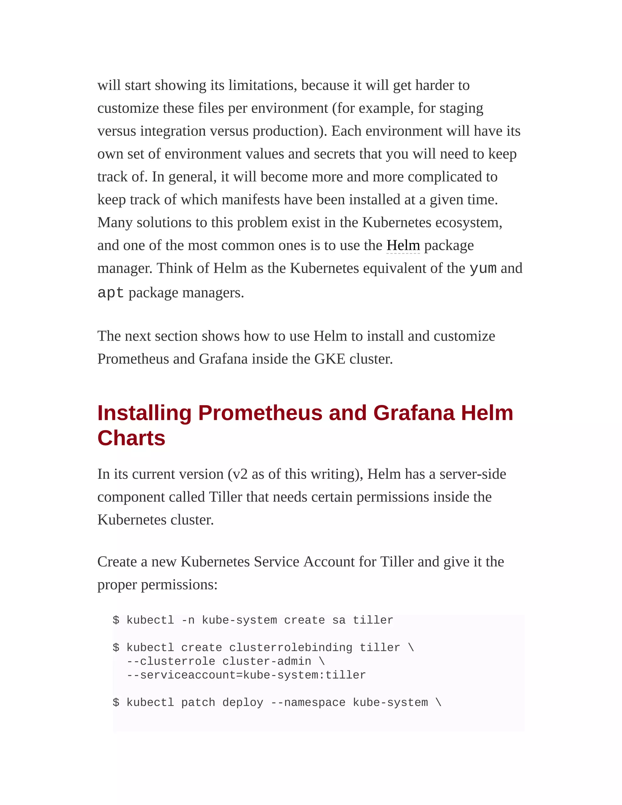 will start showing its limitations, because it will get harder to
customize these files per environment (for example, for staging
versus integration versus production). Each environment will have its
own set of environment values and secrets that you will need to keep
track of. In general, it will become more and more complicated to
keep track of which manifests have been installed at a given time.
Many solutions to this problem exist in the Kubernetes ecosystem,
and one of the most common ones is to use the Helm package
manager. Think of Helm as the Kubernetes equivalent of the yum and
apt package managers.
The next section shows how to use Helm to install and customize
Prometheus and Grafana inside the GKE cluster.
Installing Prometheus and Grafana Helm
Charts
In its current version (v2 as of this writing), Helm has a server-side
component called Tiller that needs certain permissions inside the
Kubernetes cluster.
Create a new Kubernetes Service Account for Tiller and give it the
proper permissions:
$ kubectl -n kube-system create sa tiller
$ kubectl create clusterrolebinding tiller 
--clusterrole cluster-admin 
--serviceaccount=kube-system:tiller
$ kubectl patch deploy --namespace kube-system 
 