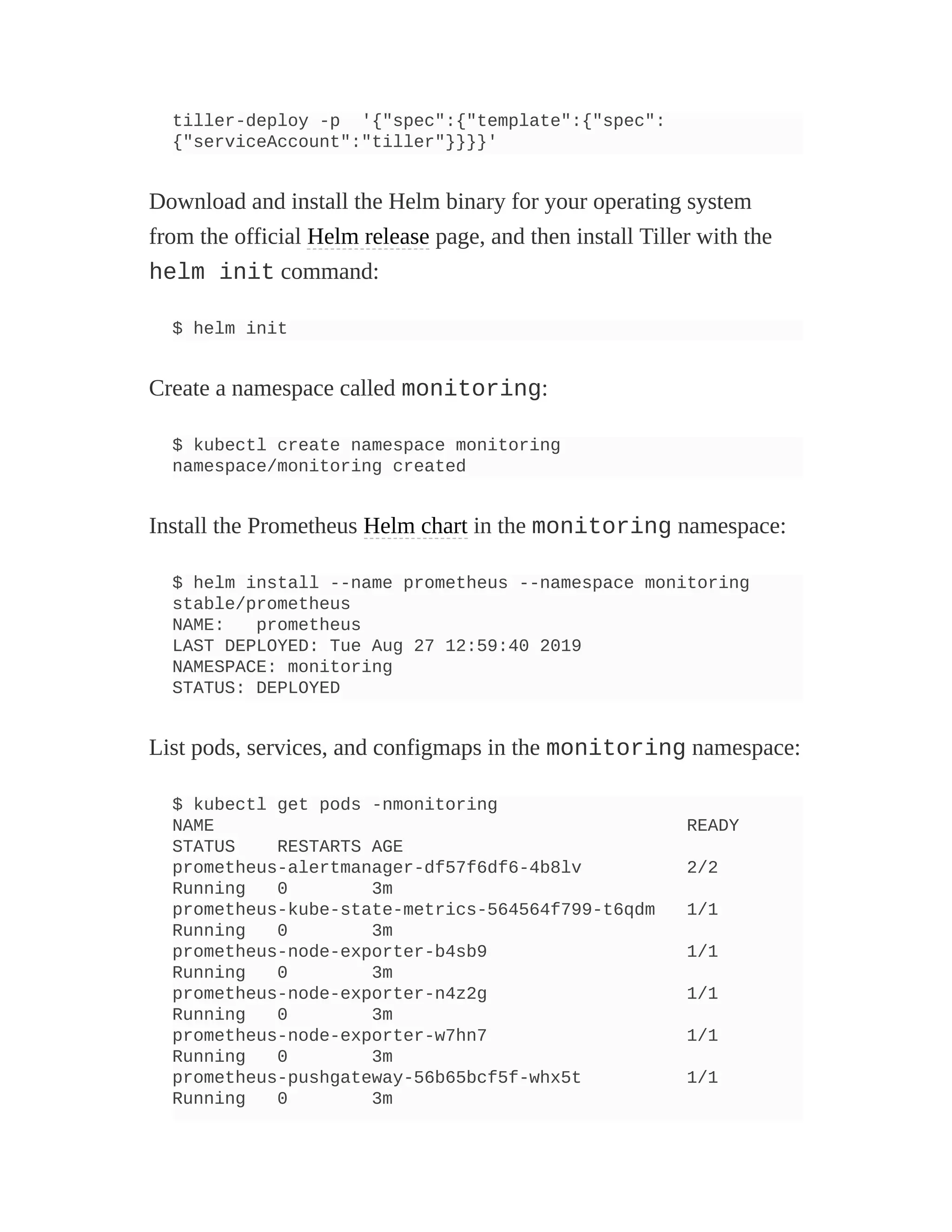 tiller-deploy -p '{"spec":{"template":{"spec":
{"serviceAccount":"tiller"}}}}'
Download and install the Helm binary for your operating system
from the official Helm release page, and then install Tiller with the
helm init command:
$ helm init
Create a namespace called monitoring:
$ kubectl create namespace monitoring
namespace/monitoring created
Install the Prometheus Helm chart in the monitoring namespace:
$ helm install --name prometheus --namespace monitoring
stable/prometheus
NAME: prometheus
LAST DEPLOYED: Tue Aug 27 12:59:40 2019
NAMESPACE: monitoring
STATUS: DEPLOYED
List pods, services, and configmaps in the monitoring namespace:
$ kubectl get pods -nmonitoring
NAME READY
STATUS RESTARTS AGE
prometheus-alertmanager-df57f6df6-4b8lv 2/2
Running 0 3m
prometheus-kube-state-metrics-564564f799-t6qdm 1/1
Running 0 3m
prometheus-node-exporter-b4sb9 1/1
Running 0 3m
prometheus-node-exporter-n4z2g 1/1
Running 0 3m
prometheus-node-exporter-w7hn7 1/1
Running 0 3m
prometheus-pushgateway-56b65bcf5f-whx5t 1/1
Running 0 3m
 