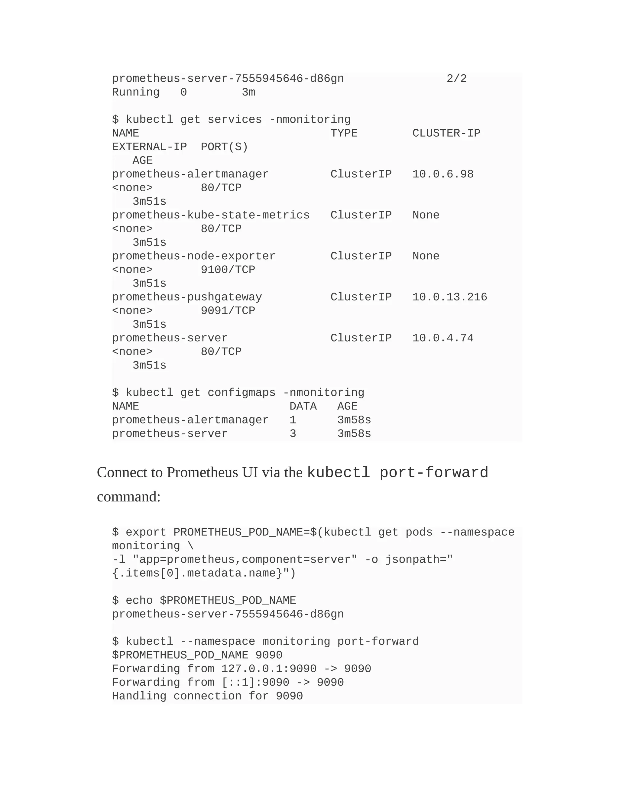 prometheus-server-7555945646-d86gn 2/2
Running 0 3m
$ kubectl get services -nmonitoring
NAME TYPE CLUSTER-IP
EXTERNAL-IP PORT(S)
AGE
prometheus-alertmanager ClusterIP 10.0.6.98
<none> 80/TCP
3m51s
prometheus-kube-state-metrics ClusterIP None
<none> 80/TCP
3m51s
prometheus-node-exporter ClusterIP None
<none> 9100/TCP
3m51s
prometheus-pushgateway ClusterIP 10.0.13.216
<none> 9091/TCP
3m51s
prometheus-server ClusterIP 10.0.4.74
<none> 80/TCP
3m51s
$ kubectl get configmaps -nmonitoring
NAME DATA AGE
prometheus-alertmanager 1 3m58s
prometheus-server 3 3m58s
Connect to Prometheus UI via the kubectl port-forward
command:
$ export PROMETHEUS_POD_NAME=$(kubectl get pods --namespace
monitoring 
-l "app=prometheus,component=server" -o jsonpath="
{.items[0].metadata.name}")
$ echo $PROMETHEUS_POD_NAME
prometheus-server-7555945646-d86gn
$ kubectl --namespace monitoring port-forward
$PROMETHEUS_POD_NAME 9090
Forwarding from 127.0.0.1:9090 -> 9090
Forwarding from [::1]:9090 -> 9090
Handling connection for 9090
 