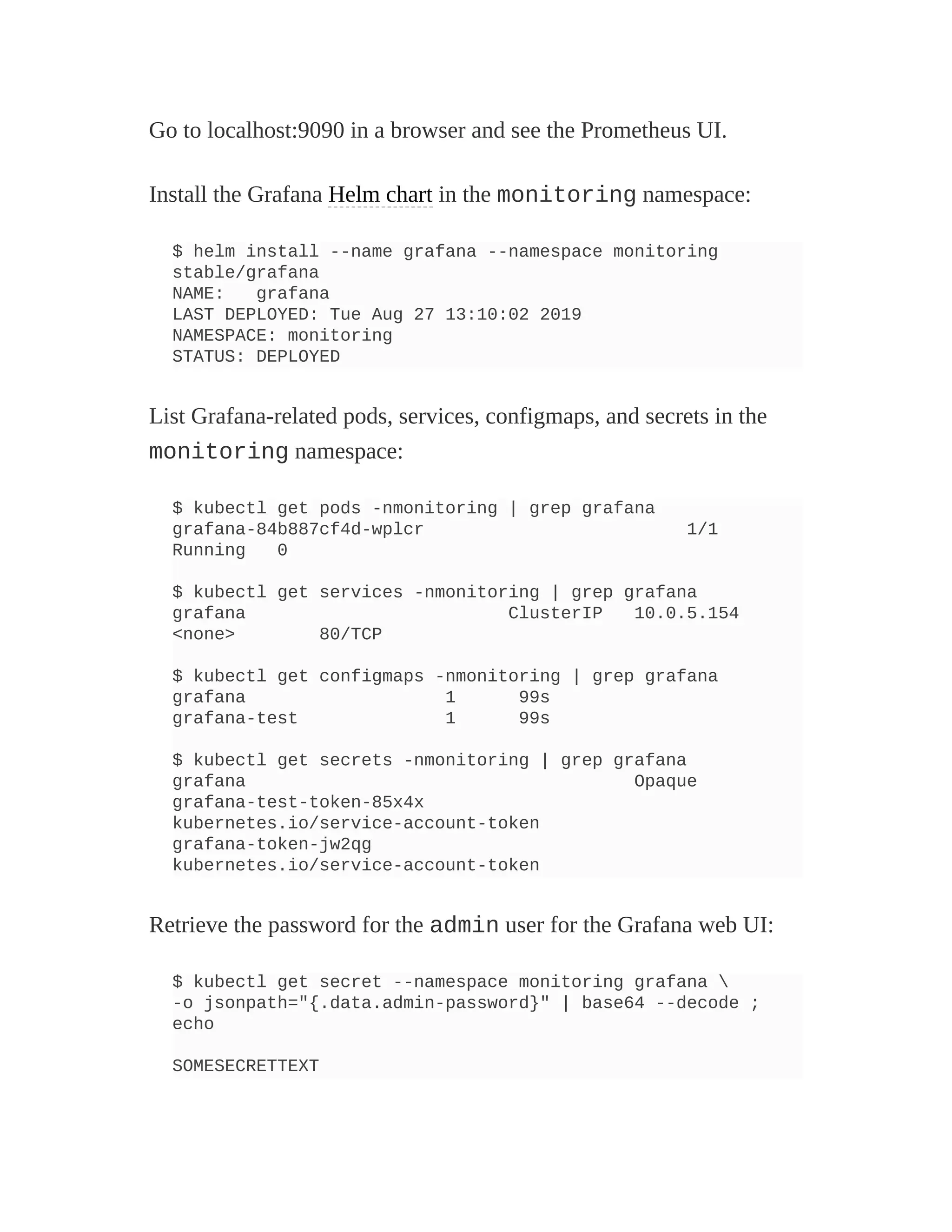 Go to localhost:9090 in a browser and see the Prometheus UI.
Install the Grafana Helm chart in the monitoring namespace:
$ helm install --name grafana --namespace monitoring
stable/grafana
NAME: grafana
LAST DEPLOYED: Tue Aug 27 13:10:02 2019
NAMESPACE: monitoring
STATUS: DEPLOYED
List Grafana-related pods, services, configmaps, and secrets in the
monitoring namespace:
$ kubectl get pods -nmonitoring | grep grafana
grafana-84b887cf4d-wplcr 1/1
Running 0
$ kubectl get services -nmonitoring | grep grafana
grafana ClusterIP 10.0.5.154
<none> 80/TCP
$ kubectl get configmaps -nmonitoring | grep grafana
grafana 1 99s
grafana-test 1 99s
$ kubectl get secrets -nmonitoring | grep grafana
grafana Opaque
grafana-test-token-85x4x
kubernetes.io/service-account-token
grafana-token-jw2qg
kubernetes.io/service-account-token
Retrieve the password for the admin user for the Grafana web UI:
$ kubectl get secret --namespace monitoring grafana 
-o jsonpath="{.data.admin-password}" | base64 --decode ;
echo
SOMESECRETTEXT
 