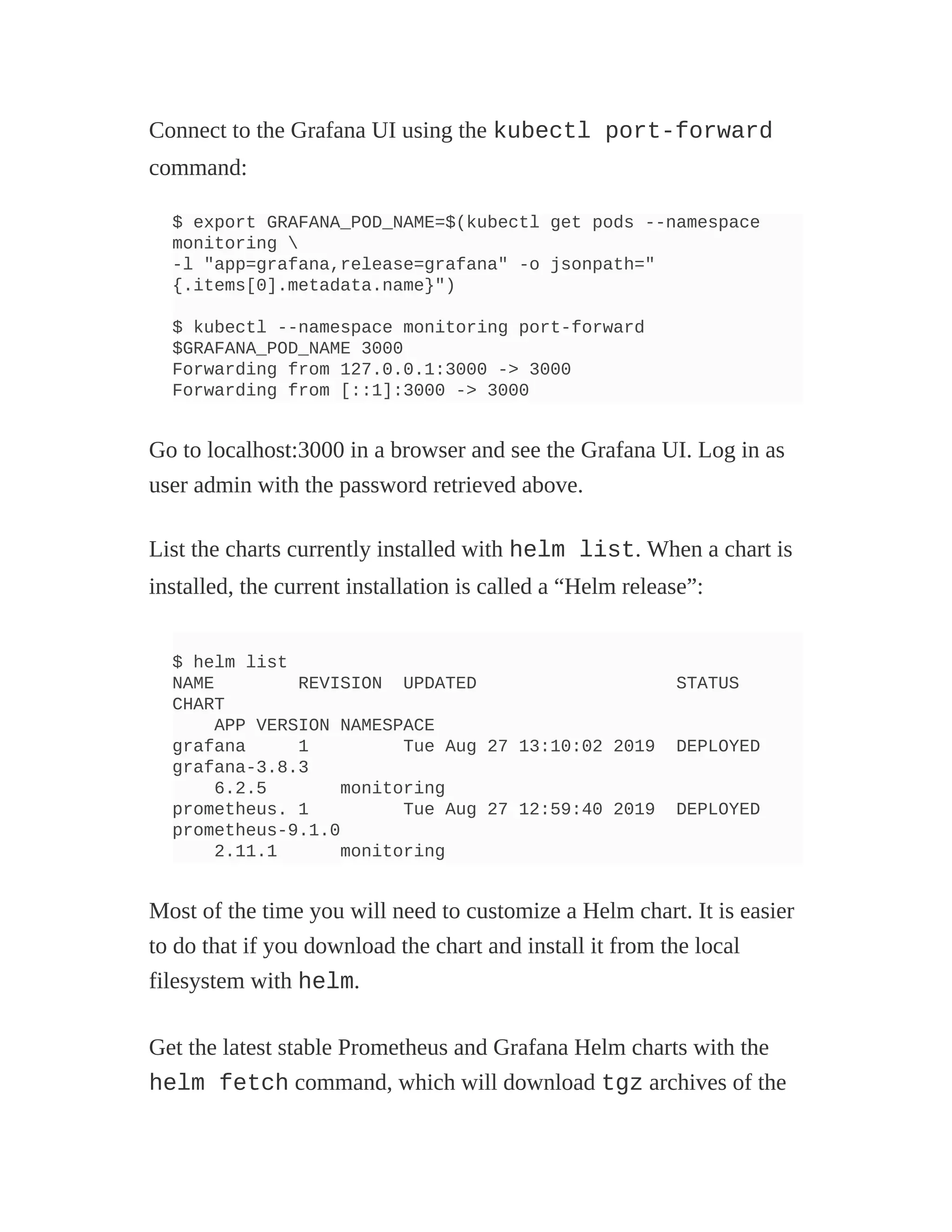 Connect to the Grafana UI using the kubectl port-forward
command:
$ export GRAFANA_POD_NAME=$(kubectl get pods --namespace
monitoring 
-l "app=grafana,release=grafana" -o jsonpath="
{.items[0].metadata.name}")
$ kubectl --namespace monitoring port-forward
$GRAFANA_POD_NAME 3000
Forwarding from 127.0.0.1:3000 -> 3000
Forwarding from [::1]:3000 -> 3000
Go to localhost:3000 in a browser and see the Grafana UI. Log in as
user admin with the password retrieved above.
List the charts currently installed with helm list. When a chart is
installed, the current installation is called a “Helm release”:
$ helm list
NAME REVISION UPDATED STATUS
CHART
APP VERSION NAMESPACE
grafana 1 Tue Aug 27 13:10:02 2019 DEPLOYED
grafana-3.8.3
6.2.5 monitoring
prometheus. 1 Tue Aug 27 12:59:40 2019 DEPLOYED
prometheus-9.1.0
2.11.1 monitoring
Most of the time you will need to customize a Helm chart. It is easier
to do that if you download the chart and install it from the local
filesystem with helm.
Get the latest stable Prometheus and Grafana Helm charts with the
helm fetch command, which will download tgz archives of the
 