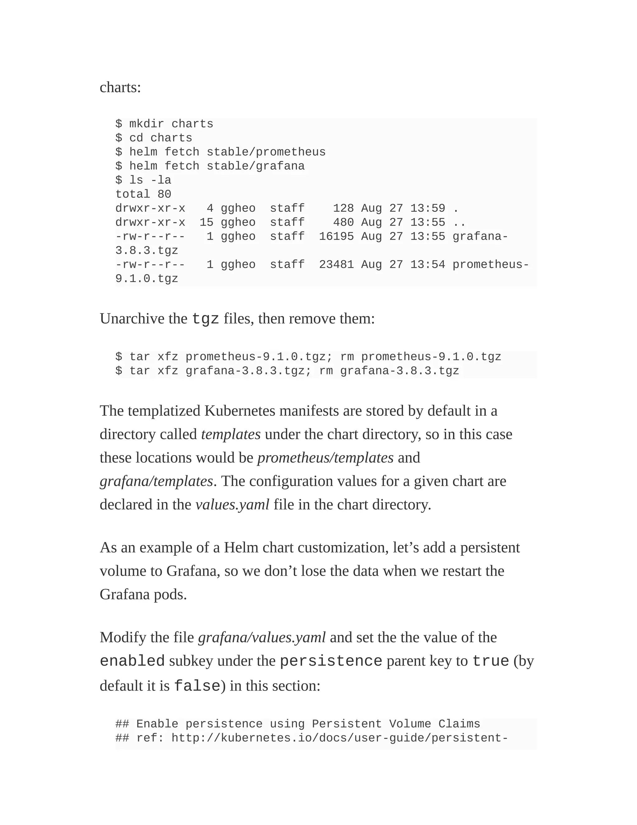 charts:
$ mkdir charts
$ cd charts
$ helm fetch stable/prometheus
$ helm fetch stable/grafana
$ ls -la
total 80
drwxr-xr-x 4 ggheo staff 128 Aug 27 13:59 .
drwxr-xr-x 15 ggheo staff 480 Aug 27 13:55 ..
-rw-r--r-- 1 ggheo staff 16195 Aug 27 13:55 grafana-
3.8.3.tgz
-rw-r--r-- 1 ggheo staff 23481 Aug 27 13:54 prometheus-
9.1.0.tgz
Unarchive the tgz files, then remove them:
$ tar xfz prometheus-9.1.0.tgz; rm prometheus-9.1.0.tgz
$ tar xfz grafana-3.8.3.tgz; rm grafana-3.8.3.tgz
The templatized Kubernetes manifests are stored by default in a
directory called templates under the chart directory, so in this case
these locations would be prometheus/templates and
grafana/templates. The configuration values for a given chart are
declared in the values.yaml file in the chart directory.
As an example of a Helm chart customization, let’s add a persistent
volume to Grafana, so we don’t lose the data when we restart the
Grafana pods.
Modify the file grafana/values.yaml and set the the value of the
enabled subkey under the persistence parent key to true (by
default it is false) in this section:
## Enable persistence using Persistent Volume Claims
## ref: http://kubernetes.io/docs/user-guide/persistent-
 